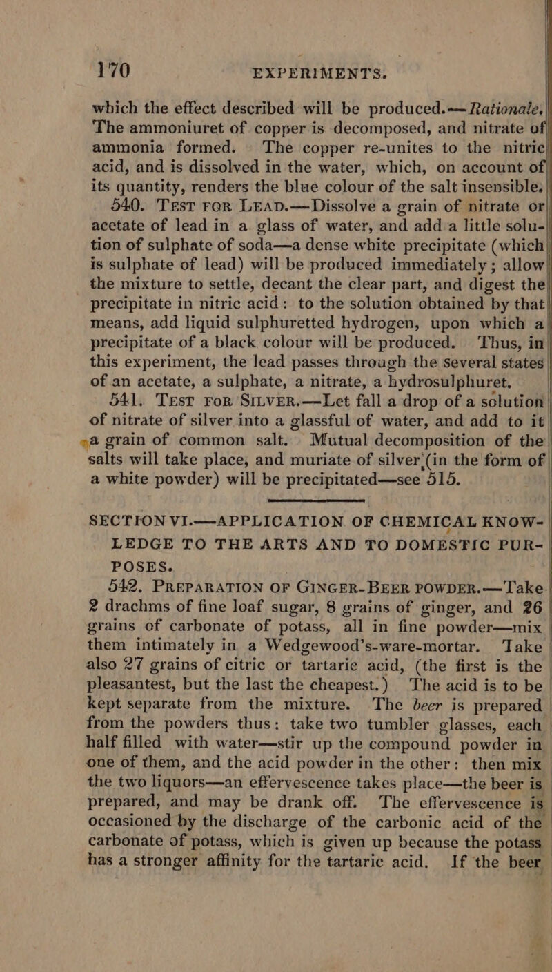 which the effect described will be produced.-— Rationale, The ammoniuret of copper is decomposed, and nitrate o ammonia formed. The copper re-unites to the nitric} acid, and is dissolved in the water, which, on account of, its quantity, renders the blue colour of the salt insensible. 540. Test rar Leap.—Dissolve a grain of nitrate or acetate of lead in a. glass of water, and adda little solu- tion of sulphate of soda—a dense white precipitate (which is sulphate of lead) will be produced immediately ; allow the mixture to settle, decant the clear part, and digest the) precipitate in nitric acid: to the solution obtained | by that) means, add liquid sulphuretted hydrogen, upon which a precipitate of a black colour will be produced. Thus, in| this experiment, the lead passes through the several states | of an acetate, a sulphate, a nitrate, a hydrosulphuret. 541, TEst ror SiLveR.—Let fall a drop of a solution | | of nitrate of silver into a glassful of water, and add to it ) a grain of common salt. Mutual decomposition of the salts will take place, and muriate of silver,(in the form of a white powder) will be precipitated—see 315. ] | SECTION VI.—APPLICATION. OF CHEMICAL KNOW-— LEDGE TO THE ARTS AND TO DOMESTIC PUR-| POSES. 542, PREPARATION OF a) leg POWDER.— Take | 2 drachms of fine loaf sugar, 8 grains of ginger, and 26 | grains of carbonate of potass, all in fine powder—mix them intimately in a Wedgewood’s-ware-mortar. Take | also 27 grains of citric or tartaric acid, (the first is the pleasantest, but the last the cheapest.) The acid is to be kept separate from the mixture. The beer is prepared from the powders thus: take two tumbler glasses, each half filled with water—stir up the compound powder in one of them, and the acid powder in the other: then mix the two liquors—an effervescence takes place—the beer is prepared, and may be drank off. The effervescence is | occasioned by the discharge of the carbonic acid of the carbonate of potass, which i is given up because the potass has a stronger affinity for the ‘tartaric acid, If the beer