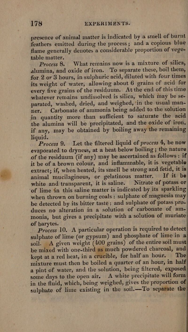 presence of animal matter is indicated by a smell of burnt feathers emitted during the process; and a copious blue flame generally denotes a considerable proportion of vege- table matter. Process 8. What remains now is a mixture of silica, alumina, and oxide of iron. To separate these, boil them, | for 2 or 3 hours, in sulphuric acid, diluted with four times: its weight of water, allowing about 6 grains of acid for every five grains of the residuum. At the end of this time’ whatever remains undissolved is silica, which may be se- parated, washed, dried, and weighed, ‘in the usual man- | ner. Carbonate of ammonia being added to the solution in quantity more than sufficient to saturate the acid the alumina will be precipitated, and the oxide of iron, if any, may be obtained by boiling away the remaining liquid. | Process 9. Let the filtered liquid of process 4, be now evaporated to dryness, at a heat below boiling ; the nature ) of the residuum (if any) may be ascertained as follows : if it be of a brown colour, and inflammable, itis vegetable extract; if, when heated, its smell be strong and fetid, it is. animal mucilaginous, or gelatinous matter, If it be white and transparent, it is saline. Nitrate of potass or of lime in this saline matter is indicated by its sparkling) when thrown on burning coals : sulphate of magnesia may be detected by its bitter taste; and sulphate of potass pro- duces no alteration in a solution of carbonate of am-| monia, but gives a precipitate with a solution of muriate) of barytes. , | Process 10. A particular operation is required to detect sulphate of lime (or gypsum) and phosphate of lime ina soil. A given weight (400 grains) of the entire soil must be mixed with one-third hh powdered charcoal, and kept at a red heat, in a crucible, for half an hour. The mixture must then be boiled a quarter of an hour, in half a pint of water, and the solution, being filtered, exposed some days to the open air. A white precipitate will form’ in the fluid, which, being weighed, gives the proportion of sulphate of lime existing in the soil.—To separate the