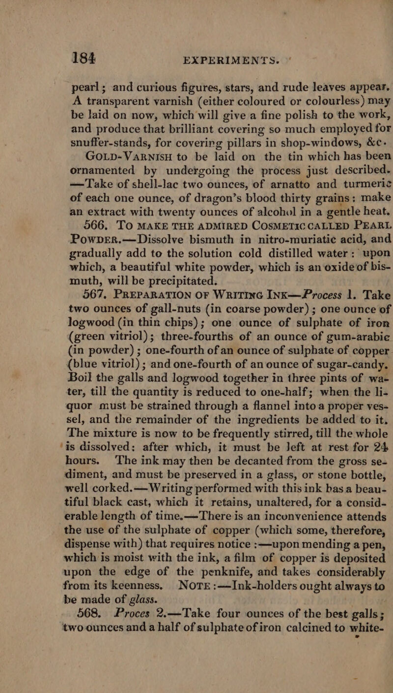 pearl; and curious figures, stars, and rude leaves appear. A transparent varnish (either coloured or colourless) may be laid on now, which will give a fine polish to the work, and produce that brilliant covering so much employed for snuffer-stands, for covering pillars in shop-windows, &amp;c- GOLD-VaRNIsH to be laid on the tin which has been ornamented by undergoing the process just described. — Take of shell-lac two ounces, of arnatto and turmeric of each one ounce, of dragon’s blood thirty grains ; make an extract with twenty ounces of alcohol in a gentle heat. 566. TO MAKE THE ADMIRED COSMETIC CALLED PEARL PowpER.—Dissolve bismuth in nitro-muriatie acid, and gradually add to the solution cold distilled water : upon which, a beautiful white powder, which is an oxide of bis- muth, will be precipitated. 567, PREPARATION OF WRITING INK—Process 1. Take two ounces of gall-nuts (in coarse powder) ; one ounce of logwood (in thin chips); one ounce of sulphate of iron (green vitriol); three-fourths of an ounce of gum-arabie (in powder) ; one-fourth of an ounce of sulphate of copper. (blue vitriol) ; and one-fourth of an ounce of sugar-candy. Boil the galls and logwood together in three pints of wa- ter, till the quantity is reduced to one-half; when the li- quor must be strained through a flannel intoa proper ves- sel, and the remainder of the ingredients be added to it. The mixture is new to be frequently stirred, till the whole ‘is dissolved: after which, it must be left at rest for 24 hours. The ink may then be decanted from the gross se- diment, and must be preserved in a glass, or stone bottle, well corked.— Writing performed with this ink basa beau- tiful black cast, which it retains, unaltered, for a consid- erable length of time.—There is an inconvenience attends the use of the sulphate of copper (which some, therefore, dispense with) that requires notice :—upon mending a pen, which is moist with the ink, a film of copper is deposited upon the edge of the penknife, and takes considerably from its keenness. NoTre:—JInk-holders ought always to be made of glass. 568. Proces 2.—Take four ounces of the best pallay two-ounces and a half of sulphate of iron calcined to white-