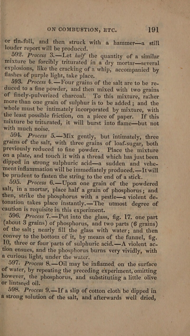 or tin-foil, and then struck with a hammer—a. still louder report will be produced. 592. Process 3.—Let half the quantity of a similar mixture be forcibly triturated in a dry mortar—several explosions, like the cracking of a whip, accompanied by flashes of purple light, take place. 593. Process 4.—Four grains of the salt are to be re- duced to a fine powder, and then mixed with two grains ‘of finely-pulverized charcoal. To this mixture, rather more than one grain of sulphur is to be added; and the whole must be intimately incorporated by mixture, with the least possible friction, on a piece of paper. If this mixture be triturated, it will burst into fame—but not with much noise. 594. Process 5.—Mix gently, but intimately, three grains of the salt, with three grains of loaf-sugar, both previously reduced to fine powder. Place the mixture on a plate, and touch it with a thread which has just been dipped in strong sulphuric acid—a sudden and yehe- ment inflammation will be immediately produced.—lIt will be prudent to fasten the string to the end of a stick. 595. Process 6.—Upon one grain of the powdered salt, in a mortar, place half a grain of phosphorus; and then, strike the phosphorus with a pestle—a violent de- tonation takes place instantly.—The utmost degree of caution is requisite in this experiment. 996. Process '7.—Put into the glass, fig. 1'7, one part (about 3 grains) of phosphorus, and two parts (6 grains) of the salt; nearly fill the glass with water; and then convey to the bottom of it, by means of the funnel, fig. 10, three or four’parts of sulphuric acid.—A violent ac- tion ensues, and the phosphorus burns very vividly, with a curious light, under the water. 997. Process 8, —Oil may be inflamed on the surface of water, by repeating the preceding experiment, omitting however, the phosphorus, and substituting a little olive or lintseed oil. 598. Process 9.—If a slip of cotton cloth be dipped in a strong Solution of the salt, and afterwards well dried,