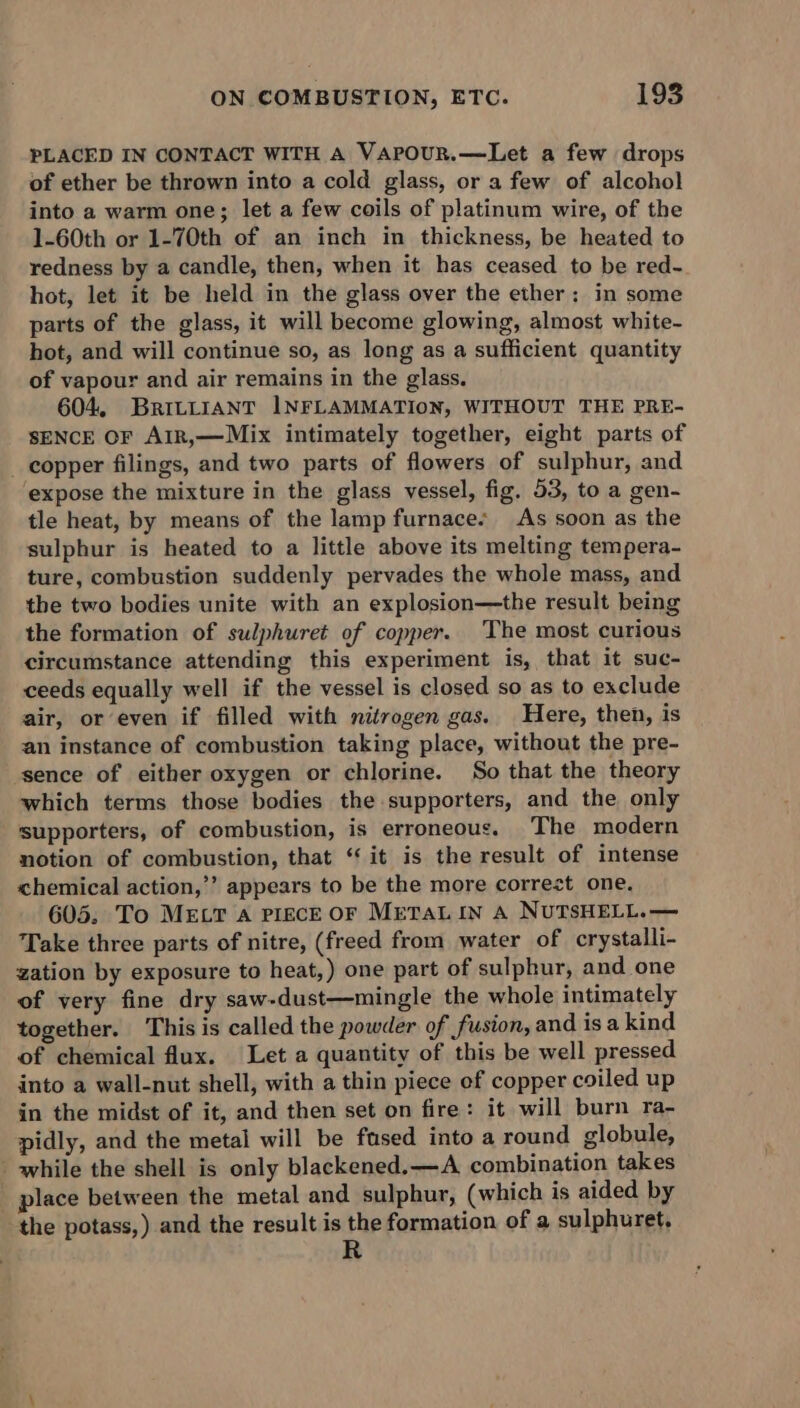 PLACED IN CONTACT WITH A VapouR.—Let a few drops of ether be thrown into a cold glass, or a few of alcohol into a warm one; let a few coils of platinum wire, of the 1-60th or 1-70th of an inch in thickness, be heated to redness by a candle, then, when it has ceased to be red- hot, let it be held in the glass over the ether; in some parts of the glass, it will become glowing, almost white- hot, and will continue so, as long as a sufficient quantity of vapour and air remains in the glass. 604, BRILLIANT INFLAMMATION, WITHOUT THE PRE- SENCE OF AIR,—Mix intimately together, eight parts of _ copper filings, and two parts of flowers of sulphur, and ‘expose the mixture in the glass vessel, fig. 53, to a gen- tle heat, by means of the lamp furnace. As soon as the sulphur is heated to a little above its melting tempera- ture, combustion suddenly pervades the whole mass, and the two bodies unite with an explosion—the result being the formation of sulphuret of copper. The most curious circumstance attending this experiment is, that it suc- ceeds equally well if the vessel is closed so as to exclude air, or even if filled with nitrogen gas. Here, then, is an instance of combustion taking place, without the pre- sence of either oxygen or chlorine. So that the theory which terms those bodies the supporters, and the only supporters, of combustion, is erroneous. The modern notion of combustion, that ‘‘ it is the result of intense chemical action,’’ appears to be the more correct one. 605. To MELT a PIECE OF METAL IN A NUTSHELL.— Take three parts of nitre, (freed from water of crystalli- zation by exposure to heat,) one part of sulphur, and one of very fine dry saw-dust—mingle the whole intimately together. This is called the powder of fusion, and is a kind of chemical flux. Let a quantity of this be well pressed into a wall-nut shell, with a thin piece of copper coiled up in the midst of it, and then set on fire: it will burn ra- pidly, and the metal will be fased into a round globule, while the shell is only blackened. —A combination takes place between the metal and sulphur, (which is aided by the potass,) and the result is the formation of a sulphuret,