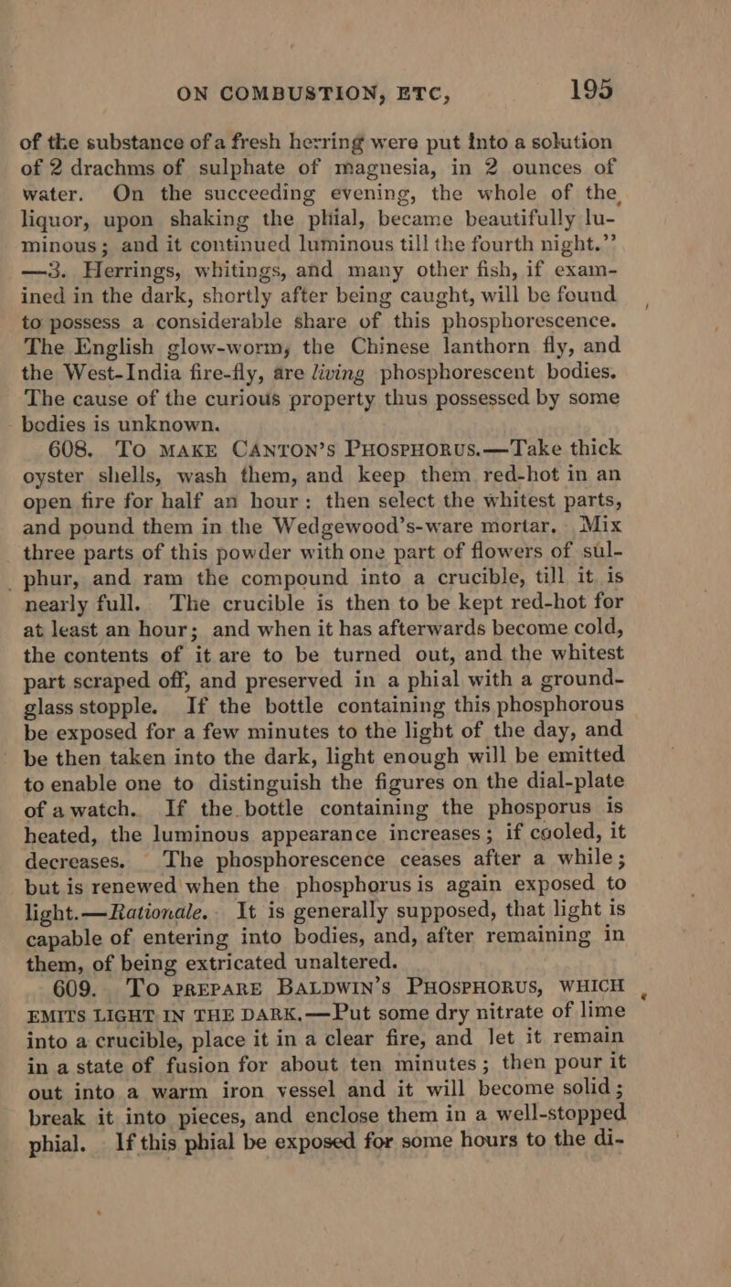 of the substance of a fresh hezring were put into a solution of 2 drachms of sulphate of magnesia, in 2 ounces of water. On the succeeding evening, the whole of the liquor, upon shaking the phial, became beautifully lu- minous; and it continued luminous till the fourth night.”’ —3. Herrings, whitings, and many other fish, if exam- ined in the dark, shortly after being caught, will be found to possess a considerable share of this phosphorescence. The English glow-worm, the Chinese lanthorn fly, and the West-India fire-fly, are living phosphorescent bodies. The cause of the curious property thus possessed by some - bodies is unknown. 608. To MAKE CANTON’s PHospHoRus.—Take thick oyster shells, wash them, and keep them red-hot in an open fire for half an hour: then select the whitest parts, and pound them in the Wedgewood’s-ware mortar, Mix three parts of this powder with one part of flowers of sul- _phur, and ram the compound into a crucible, till it is nearly full. The crucible is then to be kept red-hot for at least an hour; and when it has afterwards become cold, the contents of it are to be turned out, and the whitest part scraped off, and preserved in a phial with a ground- glass stopple. If the bottle containing this phosphorous be exposed for a few minutes to the light of the day, and be then taken into the dark, light enough will be emitted to enable one to distinguish the figures on the dial-plate of awatch. If the bottle containing the phosporus is heated, the luminous appearance increases; if caoled, it decreases. The phosphorescence ceases after a while ; but is renewed when the phosphorus is again exposed to light.—Rationale.. It is generally supposed, that light is capable of entering into bodies, and, after remaining in them, of being extricated unaltered. 609. To prEPARE BALDWIN’s PHOSPHORUS, WHICH EMITS LIGHT IN THE DARK.—Put some dry nitrate of lime into a crucible, place it in a clear fire, and let it remain in a state of fusion for about ten minutes; then pour it out into a warm iron yessel and it will become solid ; break it into pieces, and enclose them in a well-stopped phial. If this phial be exposed for some hours to the di-