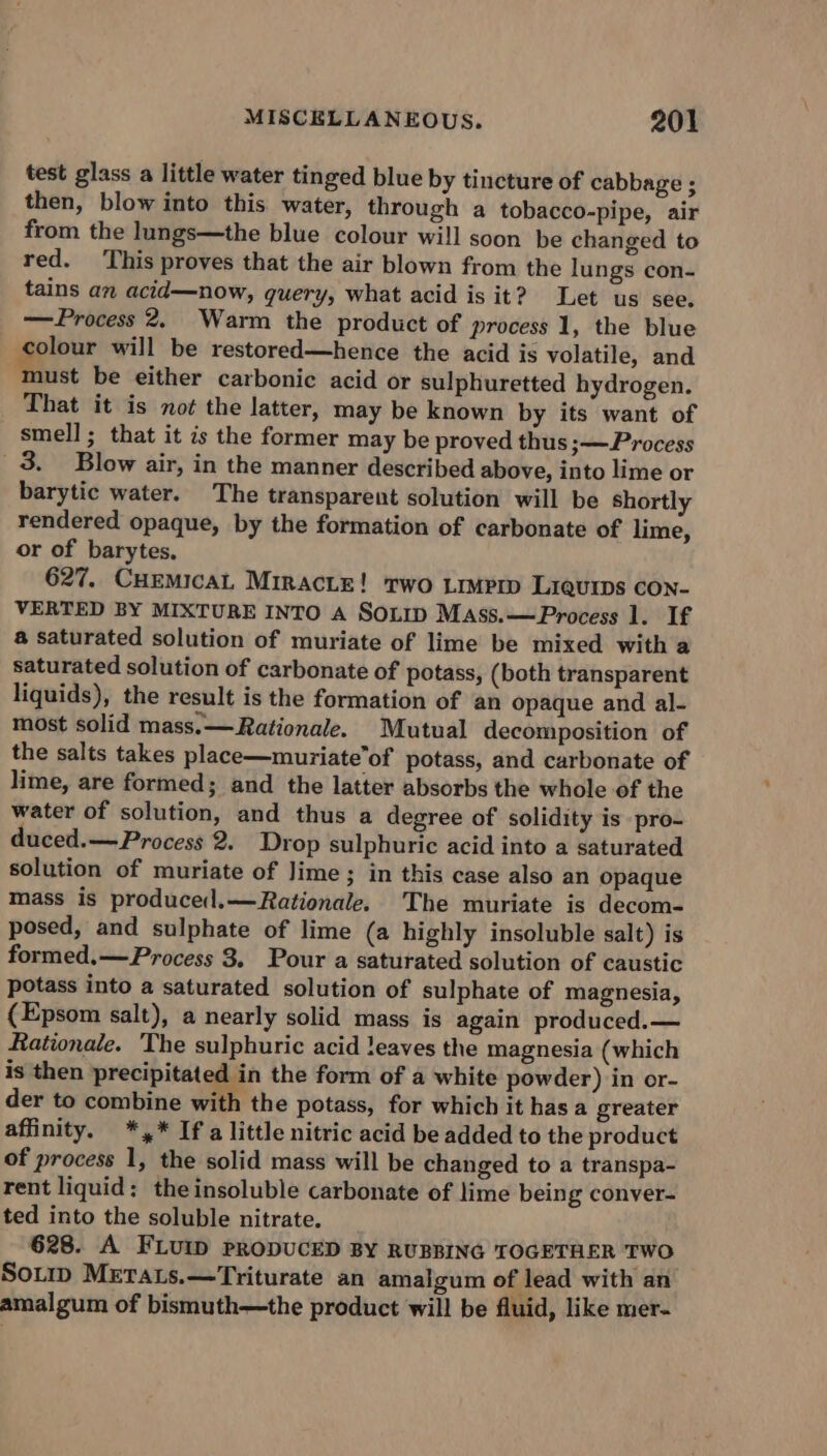 test glass a little water tinged blue by tincture of cabbage ; then, blow into this water, through a tobacco-pipe, air from the lungs—the blue colour will soon be changed to red. This proves that the air blown from the lungs con- tains an acid—now, query, what acid is it? Let us see. —Process 2, Warm the product of process 1, the blue colour will be restored—hence the acid is volatile, and must be either carbonic acid or sulphuretted hydrogen. That it is not the latter, may be known by its want of smell ; that it is the former may be proved thus ;—Process 3. Blow air, in the manner described above, into lime or barytic water. The transparent solution will be shortly rendered opaque, by the formation of carbonate of lime, or of barytes. 627. CuEMicaL Miracte! two Limprp Liquips con- VERTED BY MIXTURE INTO A SOLID Mass.— Process 1. If a saturated solution of muriate of lime be mixed with a saturated solution of carbonate of potass, (both transparent liquids), the result is the formation of an opaque and al- most solid mass. —Rationale. Mutual decomposition of the salts takes place—muriate’of potass, and carbonate of lime, are formed; and the latter absorbs the whole of the water of solution, and thus a degree of solidity is pro- duced.— Process 2. Drop sulphuric acid into a saturated solution of muriate of Jime; in this case also an opaque mass is producel.—Rationale. The muriate is decom- posed, and sulphate of lime (a highly insoluble salt) is formed.—Process 3. Pour a saturated solution of caustic potass into a saturated solution of sulphate of magnesia, {Epsom salt), a nearly solid mass is again produced.— Rationale. The sulphuric acid leaves the magnesia (which is then precipitated in the form of a white powder) in or- der to combine with the potass, for which it has a greater affinity. *,* Ifa little nitric acid be added to the product of process 1, the solid mass will be changed to a transpa- rent liquid: theinsoluble carbonate of lime being conver- ted into the soluble nitrate. 628. A FLUID PRODUCED BY RUBBING TOGETHER TWO Sorip MEraLs.—Triturate an amalgum of lead with an amalgum of bismuth—the product will be fluid, like mer-
