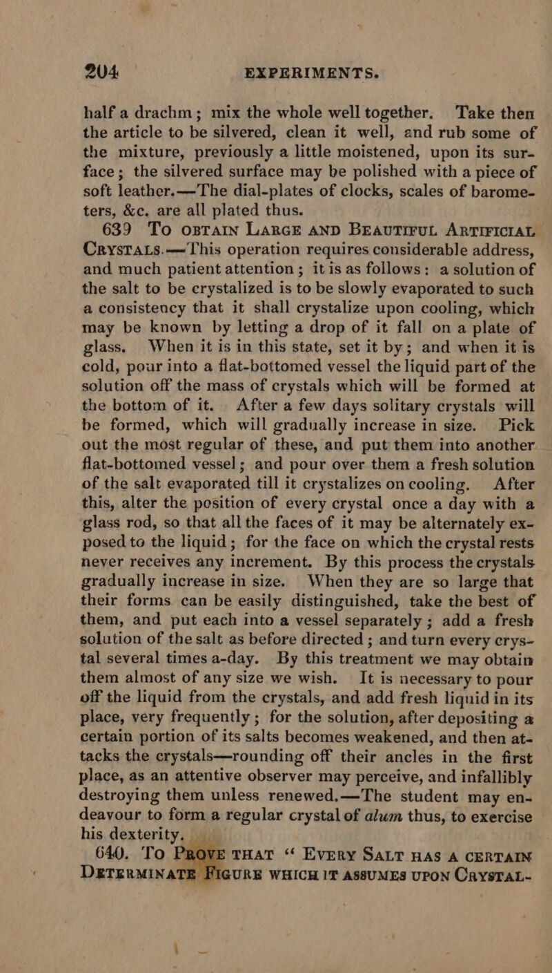 half a drachm; mix the whole well together. Take then the article to be silvered, clean it well, and rub some of the mixture, previously a little moistened, upon its sur- face; the silvered surface may be polished with a piece of soft leather.—The dial-plates of clocks, scales of barome- ters, &amp;c. are all plated thus. 639 To ostTain LaRGE AND BEAUTIFUL ARTIFICIAL CrystTaLs.—This operation requires considerable address, and much patient attention; itis as follows: a solution of the salt to be crystalized is to be slowly evaporated to such a consistency that it shall crystalize upon cooling, which may be known by letting a drop of it fall on a plate of glass. When it is in this state, set it by; and when it is cold, pour into a flat-bottomed vessel the liquid part of the solution off the mass of crystals which will be formed at the bottom of it. After a few days solitary crystals will be formed, which will gradually increase in size. Pick out the most regular of these, and put them into another flat-bottomed vessel; and pour over them a fresh solution of the salt evaporated till it crystalizes on cooling. After this, alter the position of every crystal once a day with a glass rod, so that all the faces of it may be alternately ex- posed to the liquid; for the face on which the crystal rests never receives any increment. By this process the crystals gradually increase in size. When they are so large that their forms can be easily distinguished, take the best of them, and put each into a vessel separately ; add a fresh solution of the salt as before directed ; and turn every crys- tal several times a-day. By this treatment we may obtain them almost of any size we wish. It is necessary to pour off the liquid from the crystals, and add fresh liquid in its place, very frequently ; for the solution, after depositing a certain portion of its salts becomes weakened, and then at- tacks the crystals—rounding off their ancles in the first place, as an attentive observer may perceive, and infallibly destroying them unless renewed.—The student may en- deayour to form a regular crystal of alum thus, to exercise his dexterity. 640. To Pi E THAT “ Every SALT HAS A CERTAIN GURE WHICH 1T ASSUMES UPON CrysTAL-