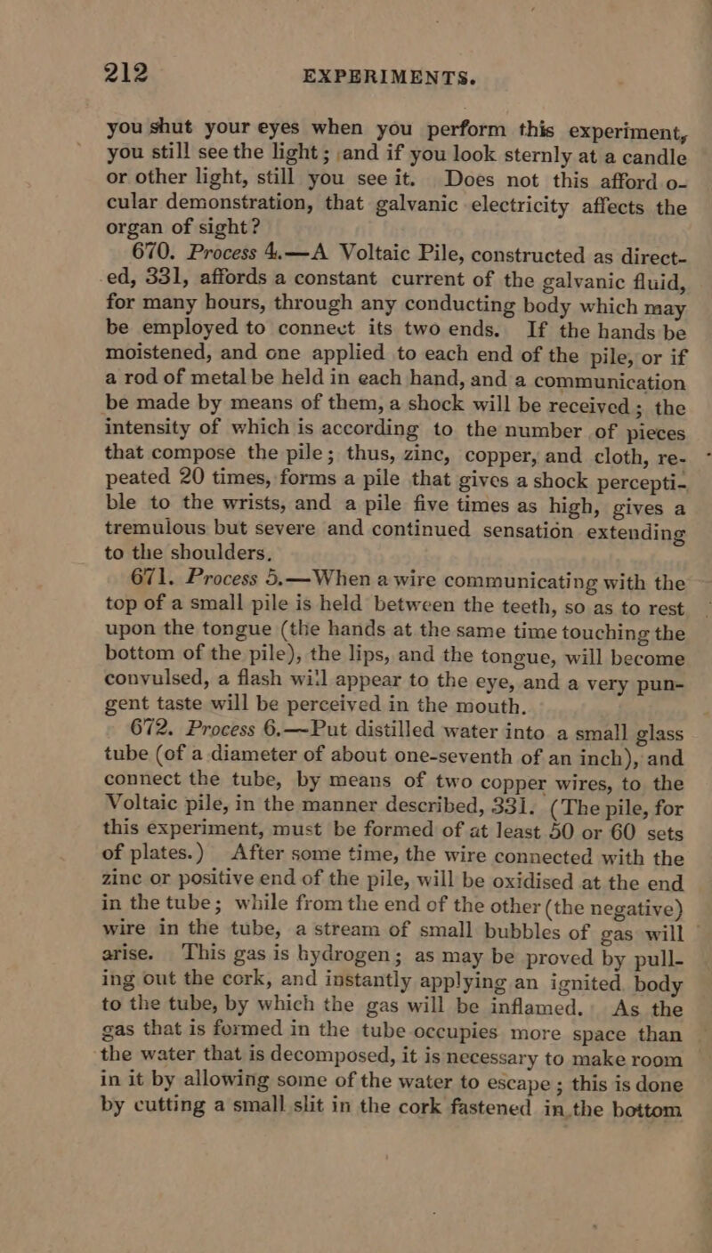 you shut your eyes when you perform this experiment, you still see the light ; and if you look sternly at a candle or other light, still you see it. Does not this afford o- cular demonstration, that galvanic electricity affects the organ of sight? 670. Process 4.—A Voltaic Pile, constructed as direct- ed, 331, affords a constant current of the galvanic fluid, for many hours, through any conducting body which may be employed to connect its twoends. If the hands be moistened, and one applied to each end of the pile, or if a rod of metal be held in each hand, and a communication be made by means of them, a shock will be received; the intensity of which is according to the number of pieces that compose the pile; thus, zinc, copper, and cloth, re- peated 20 times, forms a pile that gives a shock percepti- ble to the wrists, and a pile five times as high, gives a tremulous but severe and continued sensation extending to the shoulders, 671. Process 5.—When a wire communicating with the top of a small pile is held between the teeth, so as to rest upon the tongue (the hands at the same time touching the bottom of the pile), the lips, and the tongue, will become convulsed, a flash wi:l appear to the eye, and a very pun- gent taste will be perceived in the mouth. 672. Process 6.—~Put distilled water into a small glass tube (of a diameter of about one-seventh of an inch), and connect the tube, by means of two copper wires, to the Voltaic pile, in the manner described, 331. (The pile, for this experiment, must be formed of at least 50 or 60 sets of plates.) After some time, the wire connected with the zine or positive end of the pile, will be oxidised at the end in the tube; while from the end of the other (the negative) wire in the tube, a stream of small bubbles of gas will ~ arise. This gas is hydrogen; as may be proved by pull- ing out the cork, and instantly applying an ignited body to the tube, by which the gas will be inflamed. As the gas that is formed in the tube occupies more space than — the water that is decomposed, it is necessary to make room in it by allowing some of the water to escape ; this is done by cutting a small slit in the cork fastened inthe bottom