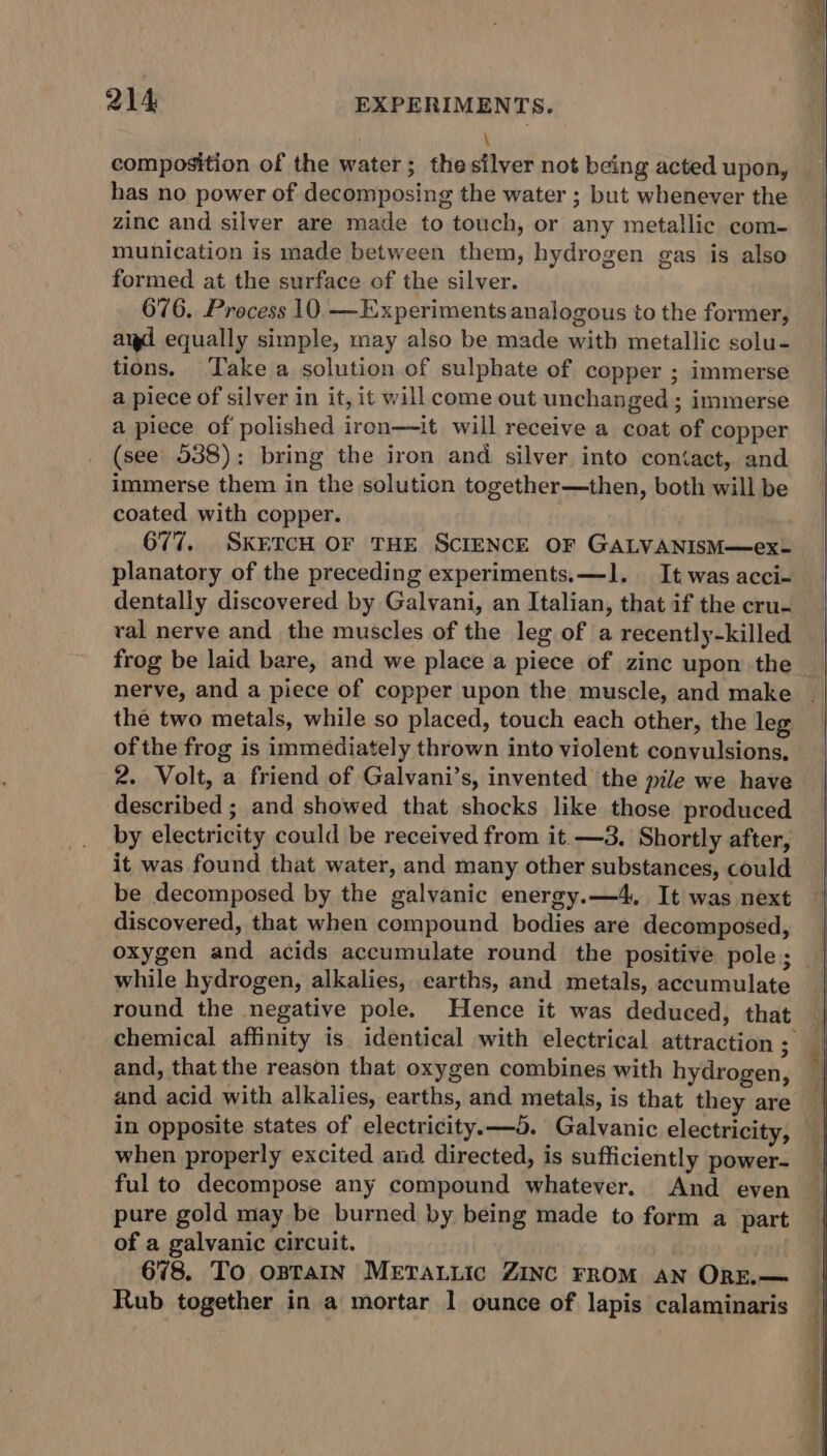 \ composition of the water; the silver not being acted upon, has no power of decomposing the water ; but whenever the zinc and silver are made to touch, or any metallic com- munication is made between them, hydrogen gas is also formed at the surface of the silver. 676. Process 10.—Experiments analogous to the former, aid equally simple, may also be made with metallic solu- tions. Take a solution of sulphate of copper ; immerse a piece of silver in it, it will come out unchanged ; immerse a piece of polished iron—it will receive a coat of copper (see 538); bring the iron and silver into contact, and immerse them in the solution together—then, both will be coated with copper. 677. SKETCH OF THE SCIENCE OF GALVANISM—ex- planatory of the preceding experiments. —1. It was acci- dentally discovered by Galvani, an Italian, that if the cru- ral nerve and the muscles of the leg of a recently-killed frog be laid bare, and we place a piece of zinc upon the nerve, and a piece of copper upon the muscle, and make the two metals, while so placed, touch each other, the leg of the frog is immediately thrown into violent convulsions, 2. Volt, a friend of Galvani’s, invented the pile we have described ; and showed that shocks like those produced by electricity could be received from it.—3. Shortly after, it was found that water, and many other substances, could be decomposed by the galvanic energy.—4, It was next discovered, that when compound bodies are decomposed, oxygen and acids accumulate round the positive pole; while hydrogen, alkalies, earths, and metals, accumulate round the negative pole. Hence it was deduced, that and, that the reason that oxygen combines with hydrogen, and acid with alkalies, earths, and metals, is that they are when properly excited and directed, is sufficiently power- pure gold may be burned by being made to form a part of a galvanic circuit. 678. To OBTAIN METALLIC ZINC FROM AN ORE.— Rub together in a mortar 1 ounce of lapis calaminaris