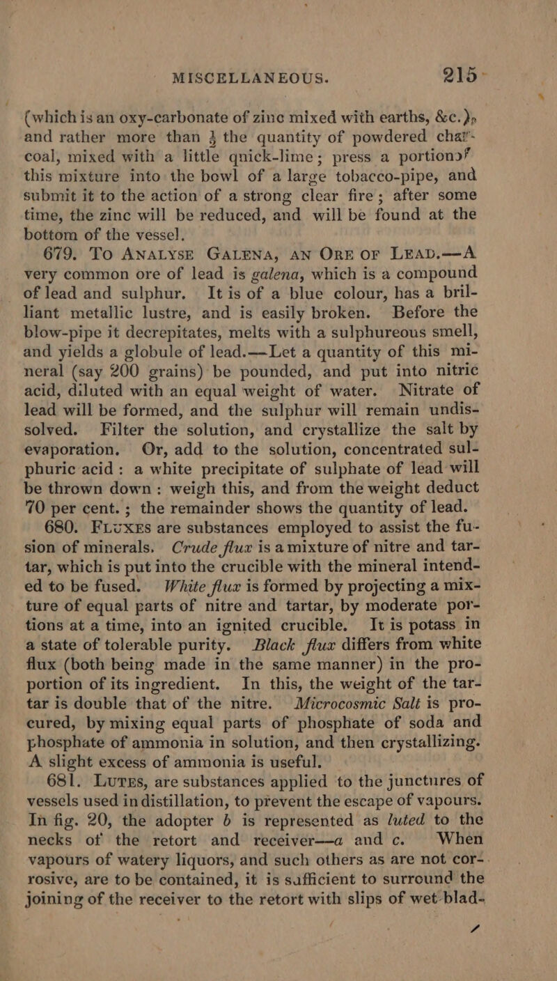 MISCELLANEOUS. 215&gt; (which is an oxy-carbonate of zinc mixed with earths, &amp;c. )» and rather more than 3 the quantity of powdered chat’- coal, mixed with a little qnick-lime; press a portions? this mixture into the bowl of a large tobacco-pipe, and submit it to the action of a strong clear fire; after some time, the zinc will be reduced, and will be found at the bottom of the vessel. 679. To ANALYsE GALENA, AN ORE OF LEAD.—A very common ore of lead is galena, which is a compound of lead and sulphur. It is of a blue colour, has a bril- liant metallic lustre, and is easily broken. Before the blow-pipe it decrepitates, melts with a sulphureous smell, and yields a globule of lead.——Let a quantity of this mi- neral (say 200 grains) be pounded, and put into nitric acid, diluted with an equal weight of water. Nitrate of lead will be formed, and the sulphur will remain undis- solved. Filter the solution, and crystallize the salt by evaporation. Or, add to the solution, concentrated sul- phuric acid: a white precipitate of sulphate of lead will be thrown down: weigh this, and from the weight deduct 70 per cent. ; the remainder shows the quantity of lead. 680. FLvxEs are substances employed to assist the fu- sion of minerals. Crude flux is amixture of nitre and tar- tar, which is put into the crucible with the mineral intend- ed to be fused. White flux is formed by projecting a mix- ture of equal parts of nitre and tartar, by moderate por- tions at a time, into an ignited crucible. It is potass in a state of tolerable purity. Black flux differs from white flux (both being made in the same manner) in the pro- portion of its ingredient. In this, the weight of the tar- tar is double that of the nitre. Microcosmic Salt is pro- cured, by mixing equal parts of phosphate of soda and phosphate of ammonia in solution, and then crystallizing. A slight excess of ammonia is useful. 681. Lurss, are substances applied to the junctures of vessels used in distillation, to prevent the escape of vapours. In fig. 20, the adopter 6 is represented as luted to the necks of the retort and receiver--a and c. When vapours of watery liquors, and such others as are not cor- rosive, are to be contained, it is sufficient to surround the joining of the receiver to the retort with slips of wet -blad- f.