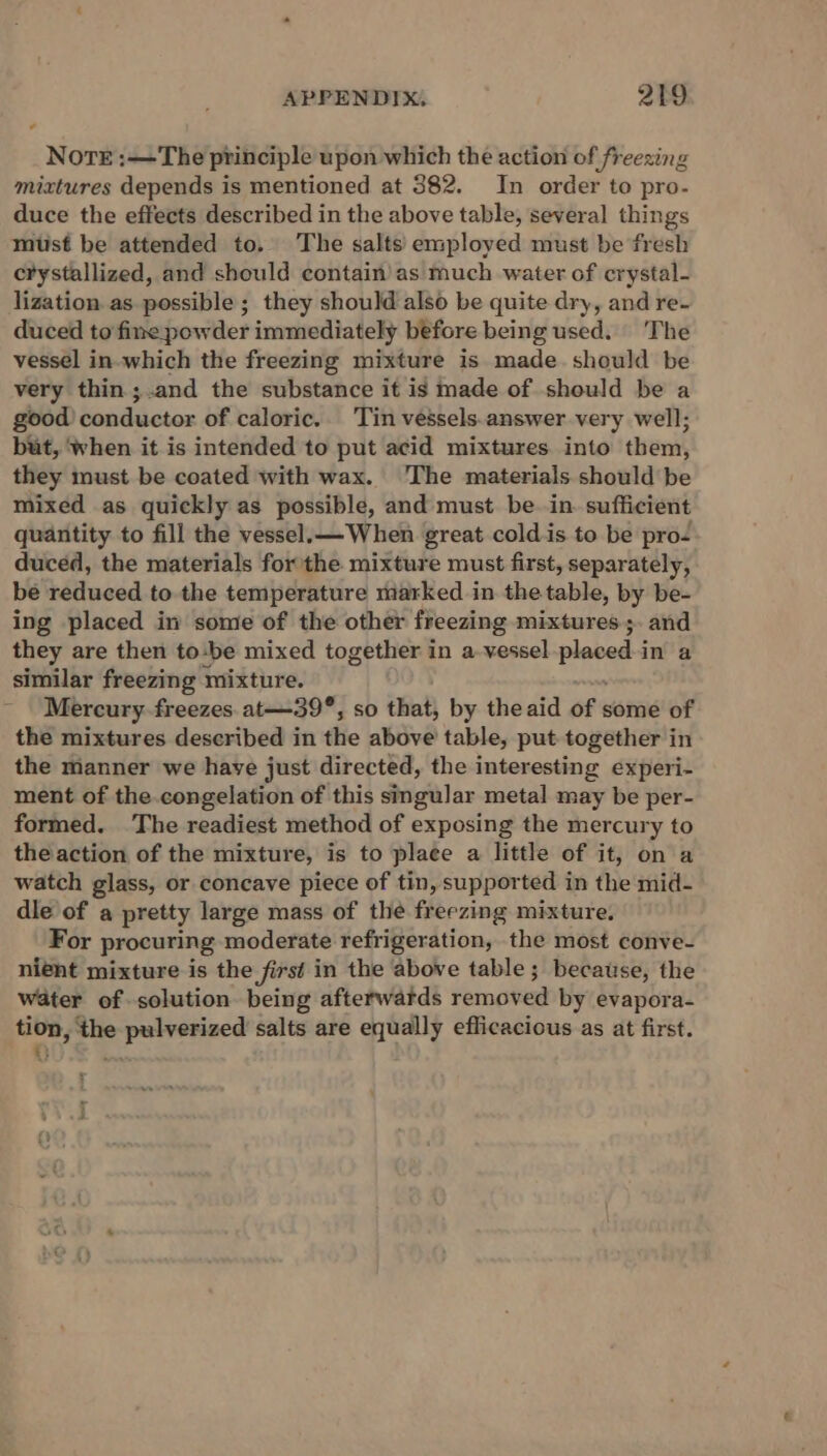 Nore :—The principle upon which the action of freezing mixtures depends is mentioned at 382. In order to pro- duce the effects described in the above table, several things must be attended to. The salts’ employed must be fresh crystallized, and should contain’as much water of crystal- lization as possible; they should also be quite dry, and re- duced to fine powder immediately before being used. The vessel in-which the freezing mixture is made. should be very thin ;.and the substance it is made of should be a good conductor of caloric.. Tin vessels-answer very well; but, ‘when it is intended to put acid mixtures into them, they must be coated with wax. The materials should be mixed as quickly as possible, and must be in. sufficient quantity to fill the vessel.— When great cold is to be pro- duced, the materials for the mixture must first, separately, be reduced to the temperature marked in the table, by be- ing placed in some of the other freezing mixtures ;. and they are then to:be mixed together in a vessel one: in a similar freezing mixture. Mercury freezes. at—39°, so that, by theaid of some of the mixtures described in the above table, put together in the manner we have just directed, the interesting experi- ment of the.congelation of this singular metal may be per- formed. The readiest method of exposing the mercury to the action of the mixture, is to plaee a little of it, on a watch glass, or concave piece of tin, supported in the mid- dle of a pretty large mass of the freezing mixture. For procuring moderate refrigeration, the most conve- nient mixture is the first in the above table ; because, the water of solution being afterwards removed by evapora- tion, the pulverized salts are equally efficacious as at first. tt