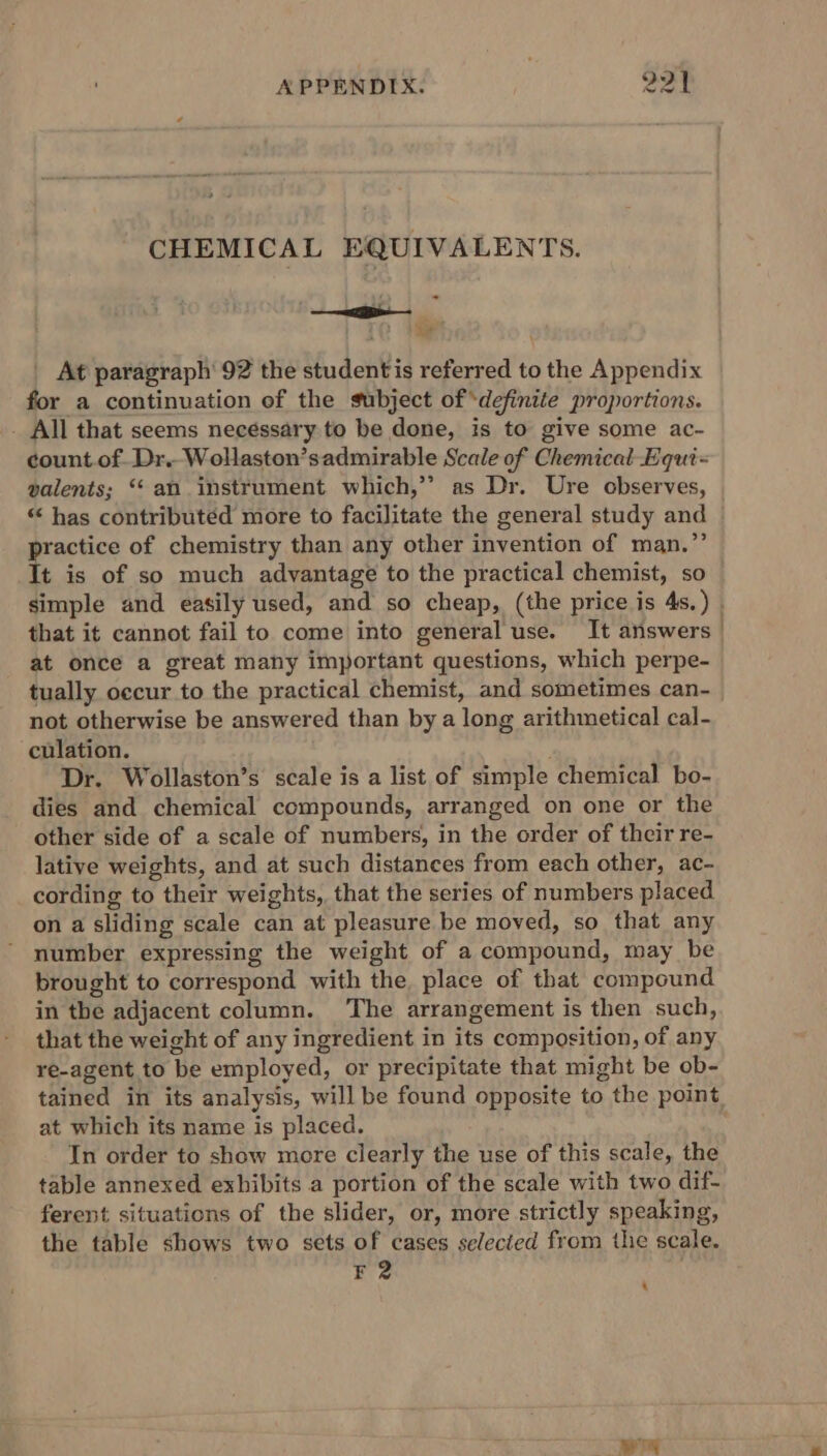 CHEMICAL EQUIVALENTS. “tre ae . At paragraph’ 92 the studentis referred to the Appendix for a continuation of the subject of ‘definite proportions. - All that seems necessary to be done, is to give some ac- count. of Dr.Wollaston’sadmirable Scale of Chemical Equi = palents; ‘‘ an instrument which,’’ as Dr. Ure observes, “ has contributed more to facilitate the general study and practice of chemistry than any other invention of man.”’ simple and easily used, and so cheap, (the price is 4s. ) that it cannot fail to come into general use. It answers at once a great many important questions, which perpe- tually occur to the practical chemist, and sometimes can- not otherwise be answered than by a long arithmetical cal- culation. Dr. Wollaston’s scale is a list of simple chemical bo- dies and chemical compounds, arranged on one or the other side of a scale of numbers, in the order of their re- lative weights, and at such distances from each other, ac- cording to their weights, that the series of numbers placed on a sliding scale can at pleasure be moved, so that any number expressing the weight of a compound, may be brought to correspond with the place of that compound in the adjacent column. The arrangement is then such, that the weight of any ingredient in its composition, of any re-agent to be employed, or precipitate that might be ob- tained in its analysis, will be found opposite to the point at which its name is placed. In order to show more clearly the use of this scale, the table annexed exhibits a portion of the scale with two dif- ferent situations of the slider, or, more strictly speaking, the table shows two sets of cases selected from the scale. F2