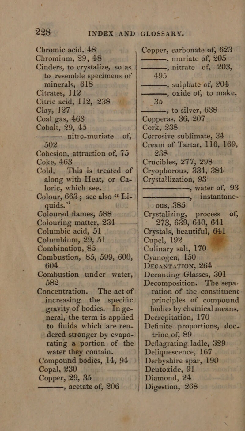 Chromic acid, 48 Chromium, 29, 48 Cinders, to crystalize, so as to resemble specimens of minerals, 618 Citrates, 112 Citric acid, 112, 238 © Clay, 127 Coal gas, 463 Cobalt, 29, 45 nitro-muriate of, 502 Cohesion, attraction of, 75 Coke, 463 Cold. This is treated of along with Heat, or Ca- loric, which see. Colour, 663; see also “ Li- quids.” Coloured flames, 588 Colouring matter, 234 Columbic acid, 5] Columbium, 29, 51 Combination, 85 Combustion, 85, 599, 600, 604 Combustion under water, 582 Concentration. The act of increasing the specific gravity of bodies. In ge- _neral, the term is applied to fiuids which are ren- dered stronger by evapo- rating a portion of the water they contain. Compound bodies, 14, 94 Copal, 230 Copper, 29, 35 » acetate of, 206 Copper, carbonate of, 623 , muriate of, 205 , nitrate of, . 203, 4.95 , sulphate of, 204 , oxide of, to make, ~ _35 ; to silver, 638 Copperas, 36, 207. Cork, 238 Corrosive sublimate, 34 Cream of Tartar, 116, 169, 238 Crucibles, 277, 298 Cryophorous, 334, 384 Crystallization, 93 —_—_—_—,, water of, 93 ous, 385 Crystalizing, process of, 273, 639, 640, 641 Crystals, beautiful, Cupel, 192 Culinary salt, 170 Cyanogen, 150 DecaNTATION, 264 Decanting Glasses, 301 Decomposition. The sepa. ration of the constituent principles of compound bodies by chemical means, Decrepitation, 170 Definite proportions, doc- trine of, 89 Deflagrating ladle, 329 Deliquescence, 167 . Derbyshire spar, 190 Deutoxide, 91 Diamond, 24 Digestion, 268