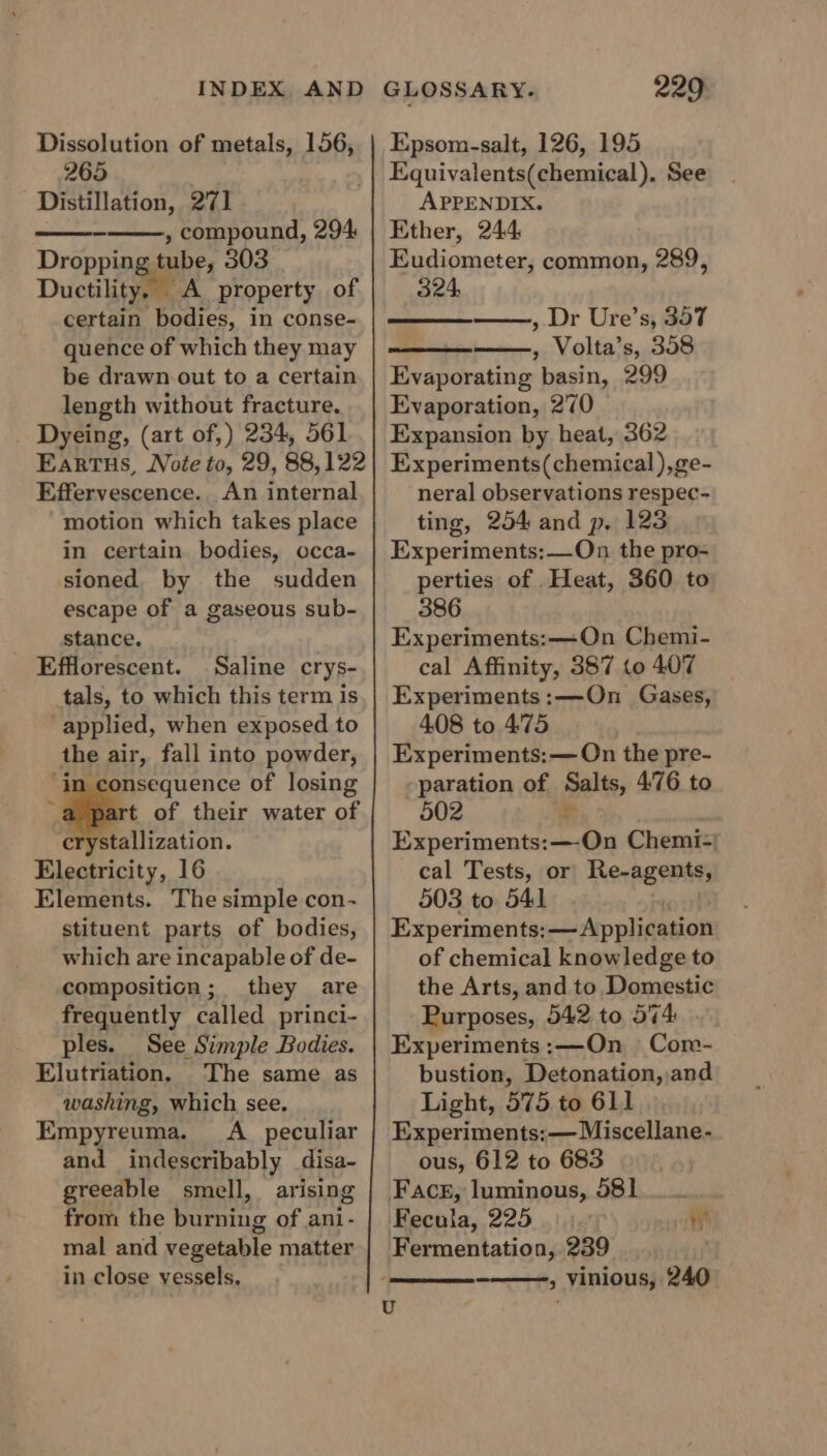 Dissolution of metals, 156, 265 Distillation, 271 , compound, 294 Dropping tube, 303 Ductility. &lt;A property of certain Pearce in conse- quence of which they may be drawn out to a certain length without fracture. Dyeing, (art of,) 234, 561 Eartus, Note to, 29, 88,122 Effervescence., An internal motion which takes place in certain bodies, occa- sioned. by the sudden escape of a gaseous sub- stance... Efflorescent. Saline crys- tals, to which this term is applied, when exposed to the air, fall into powder, ‘in consequence of losing a pat of their water of crystallization. Electricity, 16 Elements. The simple con- stituent parts of bodies, which are incapable of de- composition; they are frequently called princi- ples. See Simple Bodies. Elutriation, The same as washing, which see. Empyreuma. A _ peculiar and indescribably _disa- greeable smell, arising from the burning of ani- mal and vegetable matter in close vessels. Epsom-salt, 126, 195 Equivalents(chemical). See APPENDIX. Ether, 244 Eudiometer, common, 289, 324, , Dr Ure’s, 357 , Volta’s, 358 Evaporating basin, 299 Evaporation, 270 Expansion by heat, 362 Experiments(chemical),ge- neral observations respec- ting, 254 and p. 123 Experiments:—On the pro- perties of Heat, 360 to 386 Experiments: —On Chemi- cal Affinity, 357 (0 407 Experiments:—On Gases, 408 to 475 Experiments:— On the pre- paration of Salts, 4:76 to 502 £ Experiments:—-On Chemi=) cal Tests, or Re-agents, 503 to 541 Experiments: —— Application of chemical knowledge to the Arts, and to Domestic Purposes, 542 to 574: Experimenis:—On Com- bustion, Detonation, and Light, 575 to 611 Experiments: — Miscellane- ous, 612 to 683 Face, luminous, 581 Fecula, 225 Fermentation, 239 » Vinious, 240 4\ U