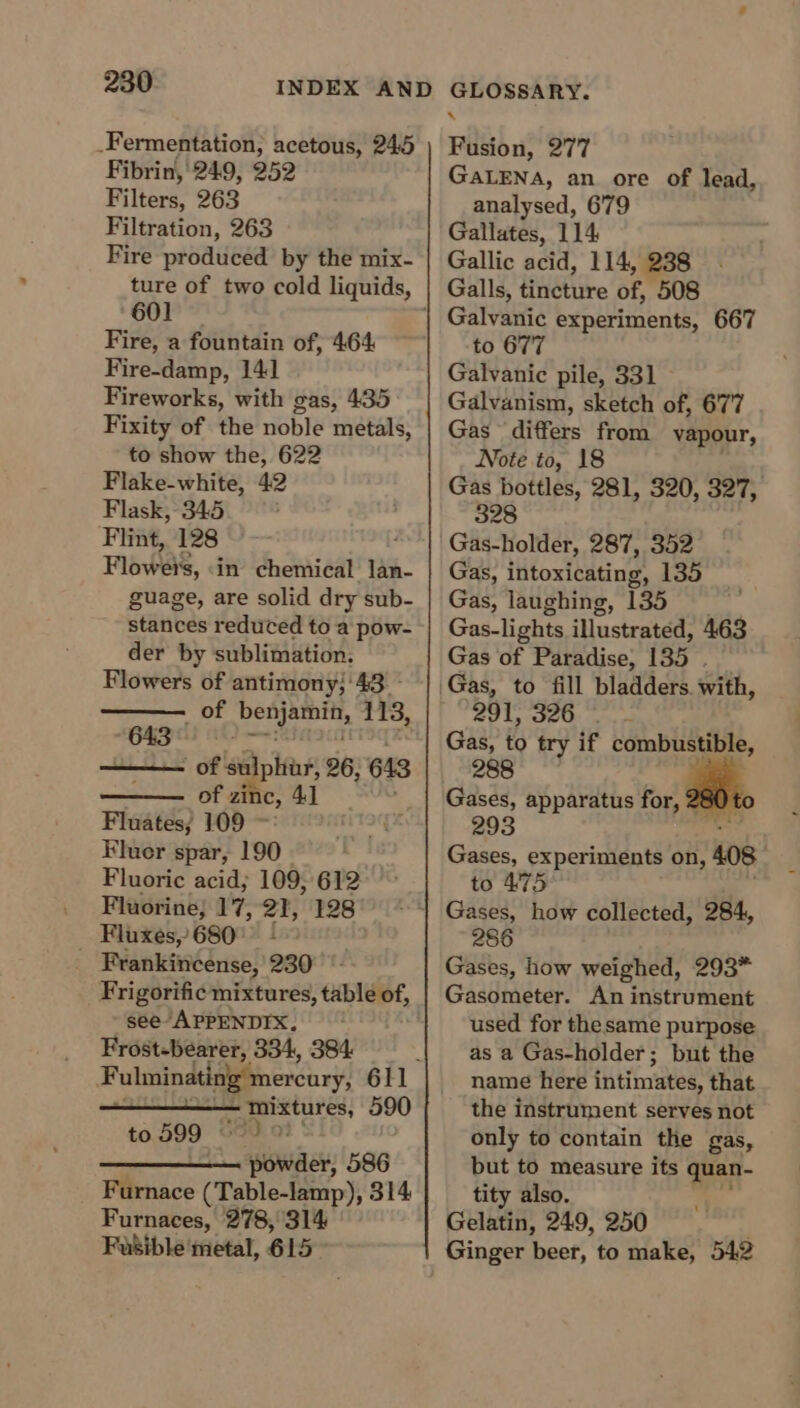 _Fermentation, acetous, 245 Fibrin, 249, 252 Filters, 263 Filtration, 263 Fire produced by the mix- ture of two cold liquids, 601 Fire, a fountain of, 464 Fire-damp, 141 Fireworks, with gas, 435 Fixity of the noble metals, to show the, 622 Flake-white, 42 Flask, 345 Flint, 128 Flows, in chemical lan- guage, are solid dry sub- stances reduced to a pow- der by sublimation. Flowers of antimony;'43 of Not acing 113, Pig of sulphur, 26; 643 of zinc, 4] Fluates; 109 ~: Fluer spar, 190. Fluoric acid; 109; 612 . Fluorine; #7; 21, 128 Fluxes, 680° + &gt; _ Frankincense, 230 see-APPENDIX, | Frost-bearer, 334, 384 Beare 590 to 599 ee pwede 586 Furnace (Table-lamp), 314 Furnaces, 278, 314 Fusible metal, 615 4 Fusion, 277 GALENA, an ore of lead, analysed, 679 Gallates, 114 Gallic acid, 114, 238 Galls, tincture of, 508 to 677 Galvanic pile, 331 Galvanism, sketch of, 677 Gas differs from vapour, Note to, 18 328 Gas-holder, 287, 352 Gas, intoxicating, 135 Gas, laughing, 135 Gas-lights illustrated, 463 Gas of Paradise, 135 . 291, 326 Gas, to try if combustible, Gases, apparatus for, 28 Gases, experiments on, 408 to 475 Gases, how collected, 284, 286 Gases, how weighed, 293* Gasometer. An instrument used for the same purpose as a Gas-holder; but the name here intimates, that the instrument serves not only to contain the gas, ‘a to measure its quan- also. Gelatin, 249, 250 . Ginger beer, to make, 542