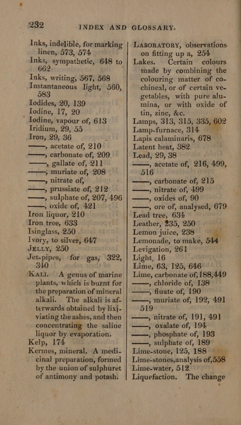 Inks, indelible, for marking linen, 573, 574 inks, sympathetic, 648 to 662 Inks, writing, 567, 568 Instantaneous light, 560, 583 lodides, 20, 139 Iodine, 17, 20 ' Iodine, vapour of, 613 Iridium, 29, 55 Iron, 29, 36 : » acetate of, 210 » carbonate of, 209 , gallate of, 211 , muriate of, 208 » nitrate of, , prussiate of, 2)2 , sulphate of, 207, 496 , oxide of, 421 Iron liquor, 210 Tron tree, 633 Isinglass, 250 Ivory, to silver, 647 JELLY, 250 Jet-pipes, for gas; 322, 340 ) ‘Kati. A genus of marine plants, which is burnt for the preparation of mineral _alkali. The alkali is af- terwards obtained by lixi- viating the ashes, and then concentrating the saline liquor by evaporation, Kelp, 174 Kermes, mineral. A medi- cinal preparation, formed by the union of sulphuret of antimony and potash. GLOSSARY. LABORATORY, observations. on fitting up a, 254 Lakes. Certain colours made by combining the colouring matter of co- chineal, or of certain ve- getables, with pure alu- mina, or with oxide of tin, zinc, &amp;c. ° Lamps, 313, 315, 335, 602 Lamp-furnace, 314 Lapis calaminaris, 678 Latent heat, 382 Lead, 29, 38 , acetate of, 216, 499, 516 , carbonate of, 215 » nitrate of, 499 , oxides of, 90 , ore of, analysed, 679 Lead tree, 634 Leather, 235, 250 Lemon juice, 238 Lemonade, to make, Levigation, 261 Light, 16 Lime, 63, 125, 646 Lime, carbonate of, 188,449 » chloride of, 138 » fluate of, 190 ——, muriate of, 192, 491 - 519 , nitrate of, 191, 491 » oxalate of, 194 ——, phosphate of, 193 , sulphate of, 189 Lime-stone, 125, 188 5 Lime-stones, analysis of, 5: Lime-water, 512 Liquefaction. The change