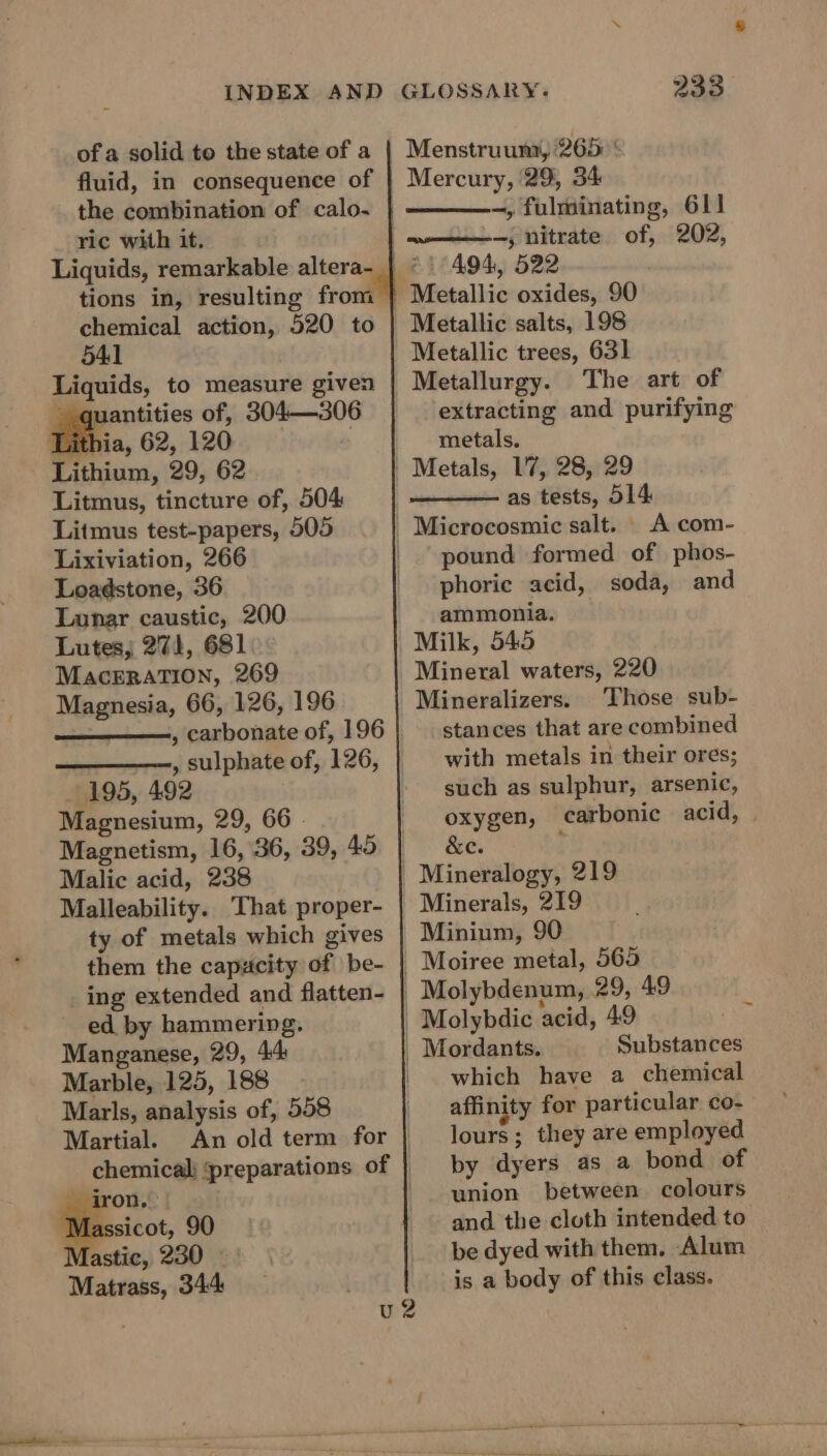 of a solid to the state of a fluid, in consequence of the combination of calo. ric with it. chemical action, 520 to 541 Liquids, to measure given quantities of, 304—306 Libia, 62,1204). ; Lithium, 29, 62 Litmus, tincture of, 504 Litmus test-papers, 505 Lixiviation, 266 Loadstone, 36 Lunar caustic, 200 Lutes, 271, 681 MacErATION, 269 Magnesia, 66, 126, 196 , carbonate of, 196 195, 492 Magnesium, 29, 66 © Magnetism, 16, 36, 39, 45 Malic acid, 238 Malleability. That proper- ty of metals which gives them the capacity of | be- ing extended and flatten- ed by hammering. Manganese, 29, 44 Marble, 125, 188 Marls, analysis of, 558 Martial. eearow.&gt; Mas sicot, 90 Mastic, 230 Matrass, 344 233 Menstruumi, 265: * Mercury, 29, 34 -, fulminating, 611 w——) nitrate. of, 202, 494, 522 Metallic oxides, 90 Metallic salts, 198 Metallic trees, 631 Metallurgy. The art of extracting and purifying metals, Metals, 17, 28, 29 as tests, 514 pound formed of phos- phorie acid, soda, and ammonia. Milk, 545 Mineral waters, 220 Mineralizers. Those sub- stances that are combined with metals in their ores; such as sulphur, arsenic, oxygen, carbonic acid, | &amp;e. ; Minerals, 219 Minium, 90 Molybdenum, 29, 49 : Substances which have a chemical affinity for particular co- lours; they are employed by dyers as a bond of union between colours and the cloth intended to be dyed with them. Alum is a body of this class.