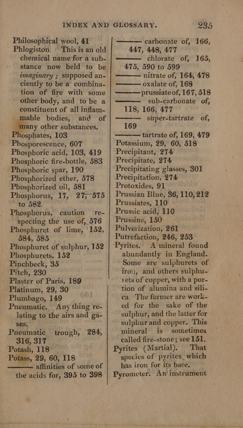 Philosophical wool, 41 Phlogiston. © This is an old chemical name‘for a sub- stance now held to be imaginary ; supposed an- ciently to be a combina- tion of fire with some other body, and to be a constituent of all inflam- able bodies, and of -many other substances. Phosphates, 103 Phosporescence, 607 Phospboric acid, 103, 419 Phosphoric fire-bottle, 583 Phosphoric spar, 190 Phosphorized ether, 578 Phosphorized oil, 581 Phosphorus, 17, 27;~575 to 582. Phosphorus, caution re- specting the use of, 576 Phosphuret of lime, 152, 584, 585 Phosphuret of sulphur, 152 - Phosphurets, 152 Pinchbeck, 35 Pitch, 230 Plaster of Paris, 189 Platinum, 29, 30 Plumbago, 149 Pneumatic. Any thing re- lating to the airs and ga- ses, Pneumatic 316,317 Potash, 118°. Potass, 29, 60, 118 ——- affinities of some of the acids for, 395 to 398 trough, 284, 235 — carbonate of, 166, 447, 448, 477 chlorate of, 165, 475, 590 to 599 — nitrate of, 164, 478 oxalate of, 168 ——— prussiate of, 167, 518 sub-carbonate of, 118, 166, 477 super-tartrate of, 169 tartrate of, 169, 479 Potassium, 29, 60, 518 Precipitant, 274 Precipitate, 274 Precipitating glasses, 301 Precipitation, 274 Protoxides, 91 — Prussian Blue, 36, 110,212 Prussiates, 110° Prussic acid, 110 Prussine, 150 Pulverization, 261 Putrefaction, 246, 253 Pyrites.’ A mineral found abundantly in England. Some are sulphurets of iron, and others sulphu- 1ets of copper, with a por- tion of alumina and sili- ca. The former are work- ed for the sake of the sulphur, and the latter for sulphur and copper. This mineral’ is sometimes called fire-stone; see 151. Pyrites (Martial). That species of pyrites. which has iron for its’ base. Pyrometer. An’ instrument