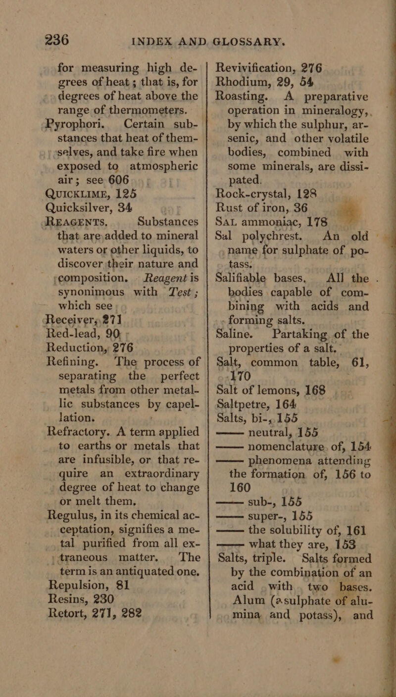 for measuring high de- grees of heat ; that is, for degrees of heat above the range of thermometers. Pyrophori. Certain sub- stances that heat of them- selves, and take fire when exposed to atmospheric air; see 606 QUICKLIME, 125 Quicksilver, 34 JREAGENTs, Substances that are,added to mineral waters or other liquids, to discover their nature and ‘composition. | Reagent is synonimous with Test ; which see Receivers,271 Red-lead, 90, « Re alaucturia 276 Refining. The process of separating the perfect metals from other metal- lic substances by capel- lation. Refractory. A term applied to earths or metals that are infusible, or that re- quire an extraordinary degree of heat to change or melt them, Regulus, in its chemical ac- ceptation, signifies a me- tal purified from all ex- |traneous matter. The term is an antiquated one. Repulsion, 81 Resins, 230 Retort, 271, 282 Revivification, 276 Rhodium, 29, 54 operation in mineralogy,, by which the sulphur, ar- bodies, combined with some minerals, are dissi- Rock-crystal, 128 Rust of iron, 36 Sal polychrest. An old | name for sulphate of po- Salifiable bases. All the . bodies capable of com- - forming salts. Saline. Partaking of the Salt, common table, 61, 170 Saltpetre, 164 Salts, bi-,.155 | nomenclature. of, 154 phenomena attending Roasting. A preparative senic, and other volatile pated. | SAL ammoniac, 178 ‘$ tass, bining with acids and properties of a salt.” Salt of lemons, 168 neutral, 155 the formation of, 156 to —— super-, 155 the solubility of, 161 what they are, 153 Salts, triple. Salts formed by the combination of an acid with , two bases. Alum (asulphate of alu- mina and potass), and