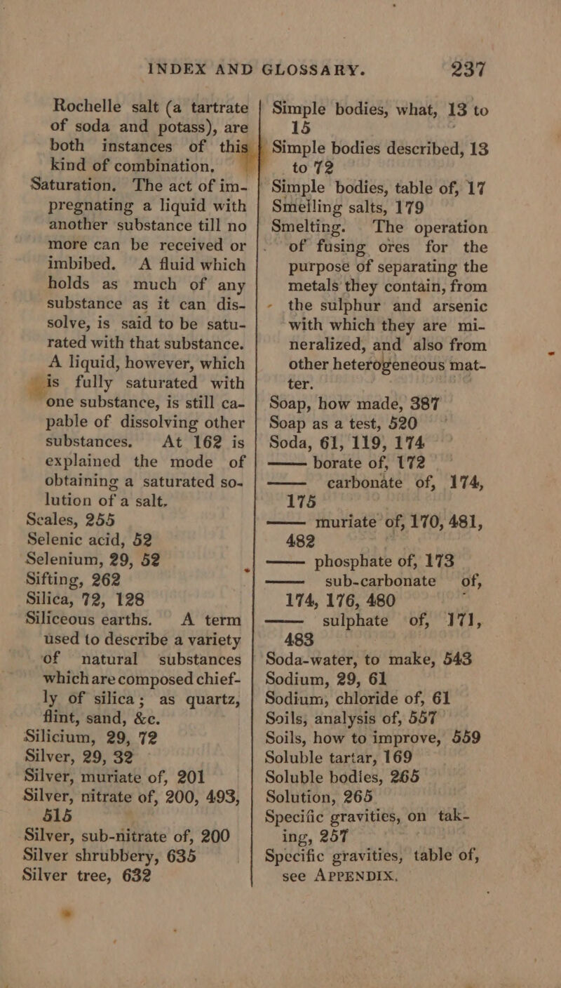 Rochelle salt (a tartrate of soda and potass), are both instances of thi kind of combination, Saturation. The act of im- pregnating a liquid with another substance till no more can be received or imbibed. A fluid which holds as much of any substance as it can dis- solve, is said to be satu- rated with that substance. A liquid, however, which is fully saturated with “one substance, is still ca- pable of dissolving other substances. At 162 is explained the mode of obtaining a saturated so. lution of a salt, Seales, 255 Selenic acid, 52 Selenium, 29, 52 Sifting, 262 Silica, 72, 128 Siliceous earths. A term used to describe a variety of natural substances which are composed chief- ly of silica; as quartz, flint, sand, &amp;c. Silicium, 29, 72 Silver, 29, 32 Silver, muriate of, 201 Silver, nitrate of, 200, 493, 515 Silver, sub-nitrate of, 200 Silver shrubbery, 635 Silver tree, 632 237 Simple bodies, what, 13 to 15 Simple bodies described, 13 to 72 Simple bodies, table of, 17 Smelling salts, 179 The operation of fusing ores for the purpose of separating the metals they contain, from the sulphur and arsenic with which they are mi- neralized, and also from other heterogeneous mat- ter. an Soap, how made, 387 Soap as a test, 520 Soda, 61, 119, 174 borate of, 172 carbonate of, 174, 175 muriate of, 170, 481, 482 phosphate of, 173 sub-carbonate of, 174, 176, 480 : sulphate of, “-J7I, 483 Soda-water, to make, 543 Sodium, 29, 61 Sodium, chloride of, 61 Soils, analysis of, 557 Soils, how to improve, 559 Soluble tartar, 169 Soluble bodies, 265 Solution, 265 Specific gravities, on tak- ing, 25T Specific gravities, table of, see APPENDIX.