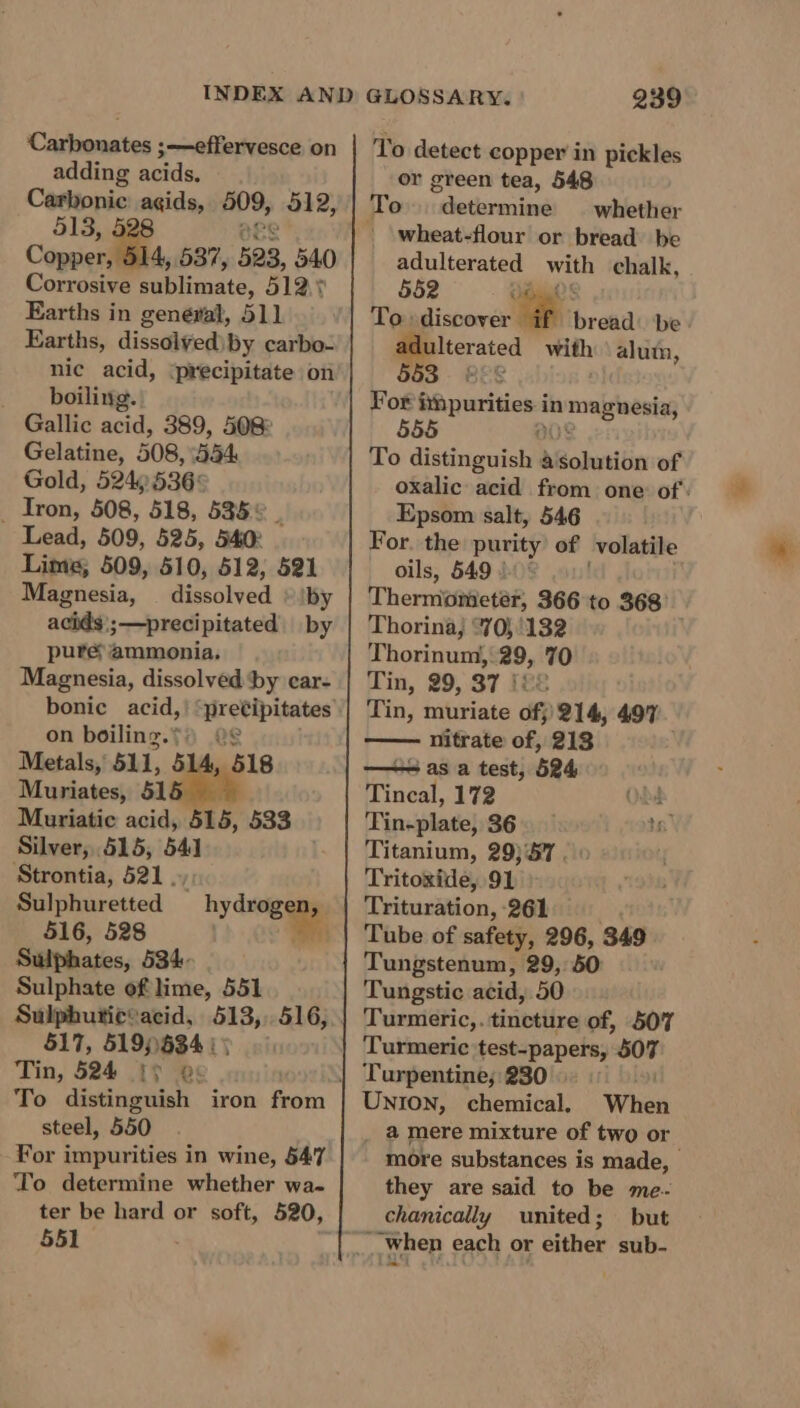 Carbonates ;—effervesce on adding acids. Carbonic: agids, B09; 512, 513, Copper, 537, 523, 540 Corrosive Babhanaté, 51ay Earths in general, 511 Earths, dissolyed\by carbo- nic acid, ‘precipitate on boiling. Gallic acid, 389, 508° Gelatine, 508,554 Gold, 524)536° _ Iron, 508, 518, 535% | Lead, 509, 525, 540° Lime; 509, 510, 512, 521 Magnesia, | dissolved » \by acids';—precipitated by pure ammonia. Magnesia, dissolved ‘by ecar- on boiling.*: Metals, 511, 5 Muriates, 51 Muriatic acid, ‘515, 533 Silver, 515, 541 Strontia, 521. Sulphuretted 516, 528 Sulphates, 534. Sulphate of lime, 551 518 hy dveigage ug 517, 519))834 : 5 Tin, 524 § &gt; @: To distinguish iron Peart steel, 550 For ipavitias in wine, 547 ‘To determine whether wa- ter be hard or soft, 520, 551 239 To detect copper in pickles or green tea, 548 whether wheat-flour or bread be adulterated with chalk, 552 } To: discover ‘ee bread: be pe cated with \ alum, For! Spurs in umagnesiz; 555 To distinguish } a ohutibin of oxalic acid from one: of: Epsom salt, 546 For. the purity of volatile oils, 549 1 « Thermometér, 366 to 368° Thorina, 70; '132 Thorinum, 29, 70 Tin, 29, 37 {£8 . Tin, muriate of; 214, 497 nitrate of, 213 —= as a test, 524 Tincal, 172 é Tingle} 36 16 Titanium, 29)57 .. Tritoxide, 91 Trituration, 261 Tube of safety, 296, 349 Tungstenum, 29, 50 Tungstic acid, 50 Turmeric,. tincture of, 507 Turmeric test-papers, ago Turpentine; 230 UNION, chemical. When _ @ mere mixture of two or more substances is made, — they are said to be me.- chanically united; but ___When each or either sub-