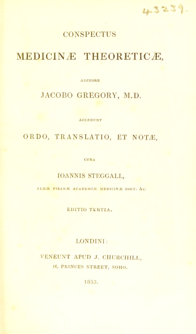 if. ^ V 3 j ■ CONSPECTUS MEDICINE THEORETICS, AUCTORE JACOBO GREGORY, M.D. ACCEDUNT ORDO, TRANSLATIO, ET NOTiE, CURA IOANNIS STEGGALL, ALAJJE PISA N JE ACADEMIC MEDICINAL DOCT. dtC. EDITTO TERTIA. LON DINI: VENEUNT APUD J. CHURCHILL, 16, PRINCES STREET, SOHO, 1833.