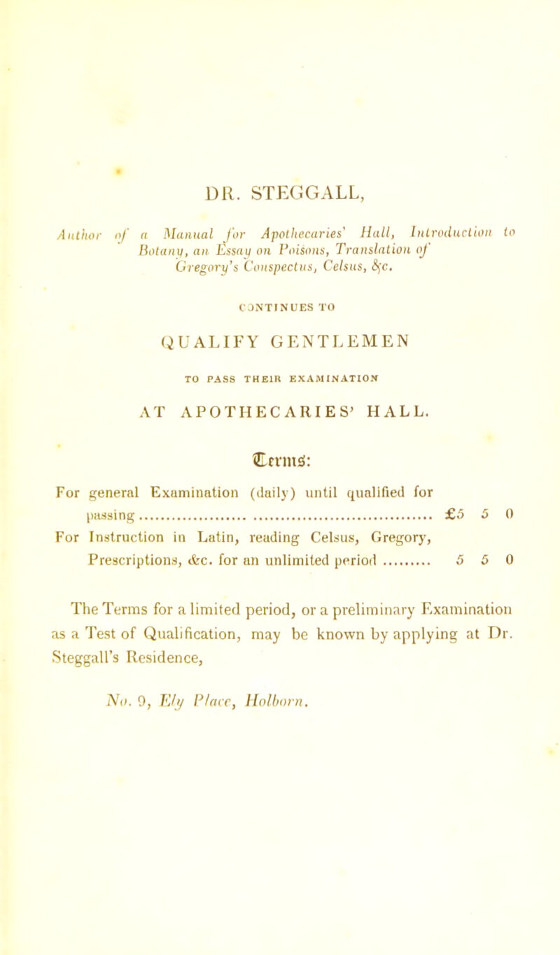 DR. STEGGALL Author of n Manual for Apothecaries' Hall, Introduction to Botany, an hssay on Poisons, Translation oj Gregory’s Conspectus, Celsus, &jc. CONTINUES TO QUALIFY GENTLEMEN TO PASS THEIR EXAMINATION AT APOTHECARIES’ HALL. ©rrmS: For general Examination (daily) until qualified for passing £5 5 0 For Instruction in Latin, reading Celsus, Gregory, Prescriptions, Ac. for an unlimited period 5 5 0 The Terms for a limited period, or a preliminary Examination as a Test of Qualification, may be known by applying at Dr. Steggall’s Residence,