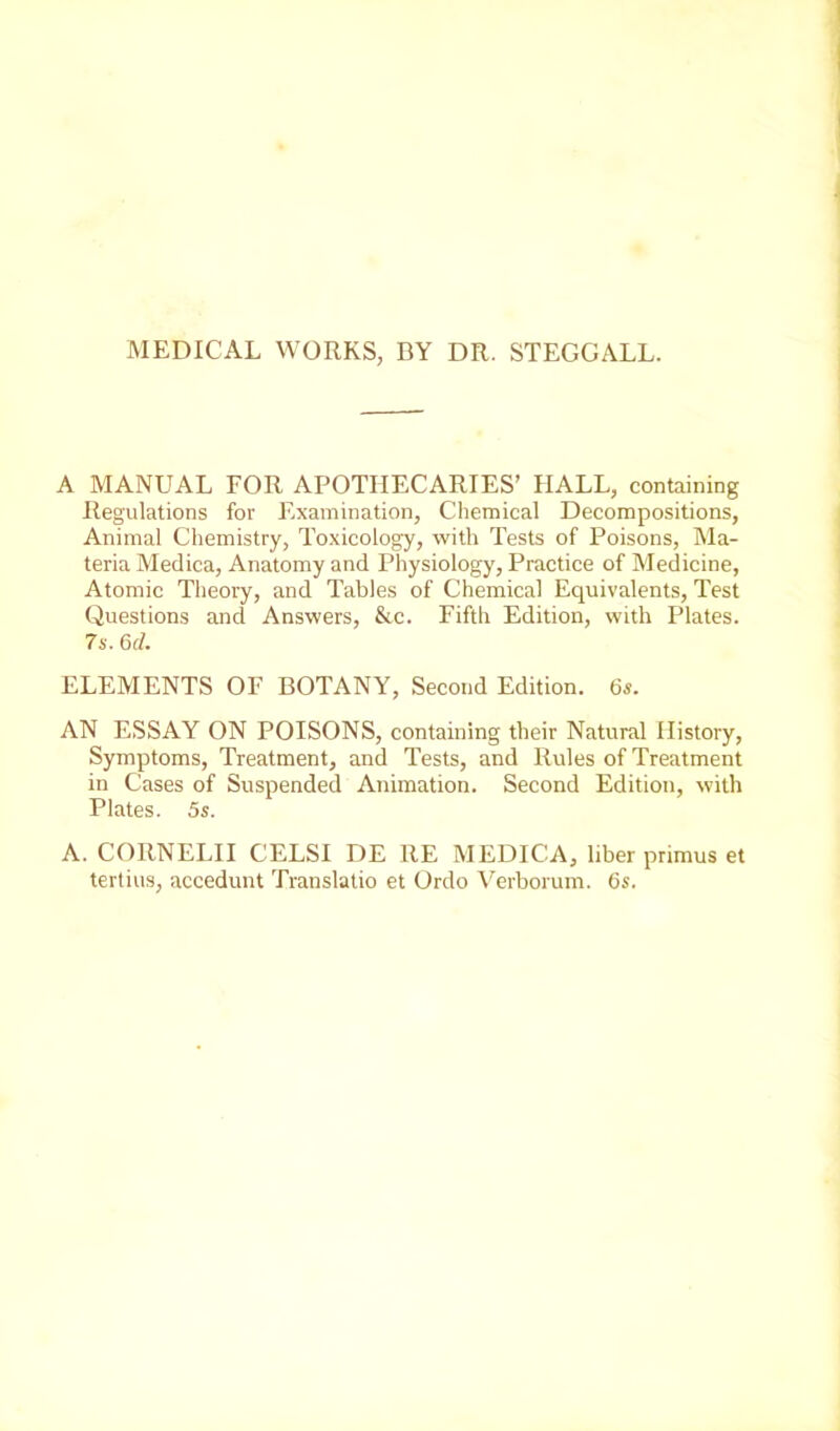 MEDICAL WORKS, BY DR. STEGGALL. A MANUAL FOR APOTHECARIES’ HALL, containing Regulations for Examination, Chemical Decompositions, Animal Chemistry, Toxicology, with Tests of Poisons, Ma- teria Medica, Anatomy and Physiology, Practice of Medicine, Atomic Theory, and Tables of Chemical Equivalents, Test Questions and Answers, &c. Fifth Edition, with Plates. 7s. 6r/. ELEMENTS OF BOTANY, Second Edition. 6s. AN ESSAY ON POISONS, containing their Natural History, Symptoms, Treatment, and Tests, and Rules of Treatment in Cases of Suspended Animation. Second Edition, with Plates. 5s. A. CORNELII CELSI DE RE MEDICA, liber primus et tertius, accedunt Translatio et Ordo Verborum. 6s.