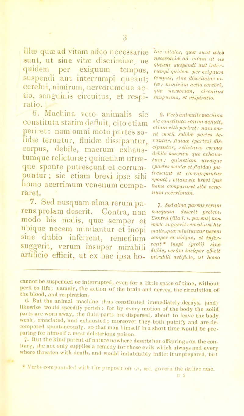 illse quae ad vitam adeo necessariue sunt, ut sine vitae discriniine, ne quidem per exiguum tcmpus, suspendi aut interrumpi queant; cerebri, nimirum, nervorumque ac- tio, sanguinis circuitus, et respi- ratio. 6. Machina vero animalis sic constituta statim defluit, cito etiani periret: nara omni raotu partes so- iidae teruntur, fluidae dissipantur, corpus, debile, macrum exhaus- tumque relicturae; quinetiam utrae- que sponte putrescunt et corrum- puntur ; sic etiam brevi ipse sibi homo acerrimum venenum compa- raret. 7. Sed nusquam alma rerum pa- rens prolem deserit. Contra, non modo his malis, quae semper et ubique necem minitantur et inopi sine dubio inferrent, remedium suggerit, verum insuper mirabili artificio efficit, ut ex hac ipsa ho- tur vitales, quae sunt adcb neeessarice ad vitam ut ne queant suspendi aut inter- rumpi quidem per exiguum temp us, sine discriniine vi- ta; nimirum actio cerebri, que nervorum, circuitus sanguinis, et respiratio. 6. Verb animalis machina sic constituta statim defluit, etiam citb periret; nam om- ni motil sol idee partes te- runtur, fluidae (partes) dis- sipantur, relicturae corpus debile macrum que exha us- tum; quinetiam utreeque (partes solidee et fluidae) pu- trescunt et corrumpuntur apontl; etiam sic brevi ipse homo compararet sibi vene- num acerrimum. 7- Sed alma parens rerum nusquam deserit prolem. Contrd. (ilia i. e. parens) non modo suggerit remedium his malis,quae minitantur necem semper et ubique, et infer- rent * inopi (proli) sine dubio, verum insCtper eflicit mirabili artificio, ut homo cannot be suspended or interrupted, even for a little space of time, without peril to life; namely, the action of the brain and nerves, the circulation of the blood, and respiration. d. But the animal machine thus constituted immediately decays, (and) likewise would speedily perish ; for by every motion of the body the solid parts are worn away, the fluid parts are dispersed, about to leave the body weak, emaciated, and exhausted ; moreover they both putrify and are de- composed spontaneously, so that man himself in a short time would he pre- paring for himself a most deleterious poison. 7- But the kind parent of nature nowhere deserts her offspring; on the con- trary, she not only supplies a remedy for those evils which always and every where threaten with death, and would indubitably inflict it unprepared, hut * \ erhs compounded with fhe proposition in, &c, govern the dative case. » 2