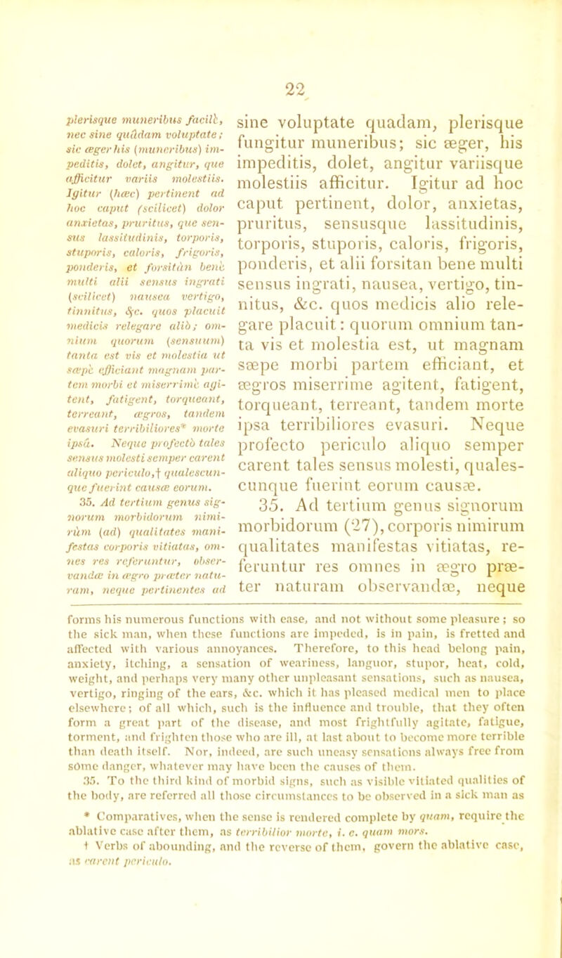 plerisque muneribus facilb, nee sine qnCidam voluptate ; sic (Egerhis (muneribus) im- peditis, dolet, angitur, que ajfficitur variis molestiis. Jgitur (lxcec) pertinent nd hoc caput (scilicet) dolor anxietas, pruritus, que sen- sws lassitudinis, tor ports, stupor is, caloris, frigoris, ponder is, et forsitdn bene multi alii sensus ingrati (scilicet) nausea vertigo, tinnitus, §c. quos placuit medicis relegara alib; om- nium quorum (sensuum) tanta est vis et molestia ut sap'c efjiciant mngnam par- tem morbi et miserrimb ayi- tent, fatigent, torqueant, terreant, cugros, tandem evasuri terribiliores* morte ipsa. Nequc profectb tales sensus molcsti semper carent aliquo pcriculo,f qualescun- que fuerint causes eonim. 35. Ad tertium genus sig- norum morbidorum nimi- ritm (ad) qualitates mani- festos corporis vitiatas, om- nes res referuntur, obscr- vandee in evgro prater natu- ram, nequc pertinentes ad sine voluptate quatlam, plerisque fungitur muneribus; sic seger, his impeditis, dolet, angitur variisque molestiis afficitur. Igitur ad hoc caput pertinent, dolor, anxietas, pruritus, sensusque lassitudinis, torporis, stuporis, caloris, frigoris, ponderis, et alii forsitan bene multi sensus ingrati, nausea, vertigo, tin- nitus, &c. quos medicis alio rele- gare placuit: quorum omnium tan- ta vis et molestia est, ut magnam saepe morbi partem efficiant, et segros miserrime agitent, fatigent, torqueant, terreant, tandem morte ipsa terribiliores evasuri. Neque profecto periculo aliquo semper carent tales sensus molesti, quales- cunque fuerint eorum causae. 35. Ad tertium genus signorum morbidorum (27), corporis nimirum qualitates manifestas vitiatas, re- feruntur res omnes in eegro prae- ter naturam observandoe, neque forms his numerous functions with ease, and not without some pleasure ; so the sick man, when these functions are impeded, is in pain, is fretted and affected with various annoyances. Therefore, to this head belong pain, anxiety, itching, a sensation of weariness, languor, stupor, heat, cold, weight, and perhaps very many other unpleasant sensations, such as nausea, vertigo, ringing of the ears, &c. which it has pleased medical men to place elsewhere; of all which, such is the influence and trouble, that they often form a great part of the disease, and most frightfully agitate, fatigue, torment, and frighten those who are ill, at last about to become more terrible than death itself. Nor, indeed, are such uneasy sensations always free from some danger, whatever may have been the causes of them. 35. To the third kind of morbid signs, such as visible vitiated qualities of the body, are referred all those circumstances to be observed in a sick man as * Comparatives, when the sense is rendered complete by quam, require the ablative case after them, as terribilior morte, i. c. quam mors. t Verbs of abounding, and the reverse of them, govern the ablative case, as carent pcriculo.