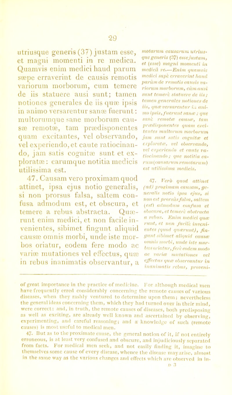 utriusque generis (37) justam esse, et magni moment! in re medica. Quamvis enim mediei haud parum ssepe erraverint de causis remotis variorum morborum, cum temere de iis statuere ausi sunt; tamen notiones generales de iis quae ipsis in animo versarentur sanse fuerunt: multorumque sane morborum cau- sae remotae, tarn prsedisponentes quam excitantes, vel observando, vel experiendo,et caute ratiocinan- do, jam satis cognitae sunt et ex- ploratae: earumque notitia media's utilissima est. 47. Causam vero proximam quod attinet, ipsa ejus notio generalis, si non prorsus falsa, saltern con- fusa admodum est, et obscura, et temere a rebus abstracta. Qusc- runt enim mediei, et non facile in- venient.es, sibimet fingunt aliquid causae omnis morbi, unde iste mor- bos oriatur, eodem fere modo ac variae mutationes vel effectus, quae in rebus inanimatis observantur, a motarum causarum utrius- que generis (37) esse just am, et (esse) magni momenti in mcdieit re.—Enim quamvis mediei sapk erraverint hand parum de remotis causis va- riorum morborum, cihn ausi sunt temer'e statuere de iis; tamen generales notiones dc iis, quae versarentur in ani- mo ipsis, fuerunt sanae/ quo sank remotes causa1, tarn praidispanentes quam exci- tantes multorum morborum jam sunt satis cognitee et exploratae, vel obsei'vando, vel erperiendo et caute ra- tiocinando; quo notitia ea- rum (causarum remotaru m) est utilissima medicis. 47. Verb quod attinet (ad) proximam causam, yc- neralis notio ipsa ejus, si non est prorsus falsa, saltern (est) admodum confusa et obscura, et temere abstracta a rebus. Enim mediei quae runt, et non facile inveni- entes (quod qurerunt), Jin- (junt sibimet aliquid causce omnis morbi, unde iste mor- bus oriatur, fere eodem modo ac variai mutationes vel effect us qua? observantur in inanimatis rebus, proveni- of great importance in the practice of medicine. For although medical men have frequently erred considerably concerning the remote causes of various diseases, when they rashly ventured to determine upon them; nevertheless the general ideas concerning them, which they had turned over in their mind, were correct: and, in truth, the remote causes of diseases, both predisposing as well as exciting, are already well known and ascertained by observing^ experimenting, and careful reasoning; and a knowledge of such (remote causes) is most useful to medical men. 47- Hut as to the proximate cause, the general notion of it, if not entirely erroneous, is at least very confused and obscure, and injudiciously separated from facts. For medical men seek, and not easily finding it, imagine to themselves some cause of every disease, whence the disease may arise, almost in the same way as the various changes and effects which are observed in in- d 3