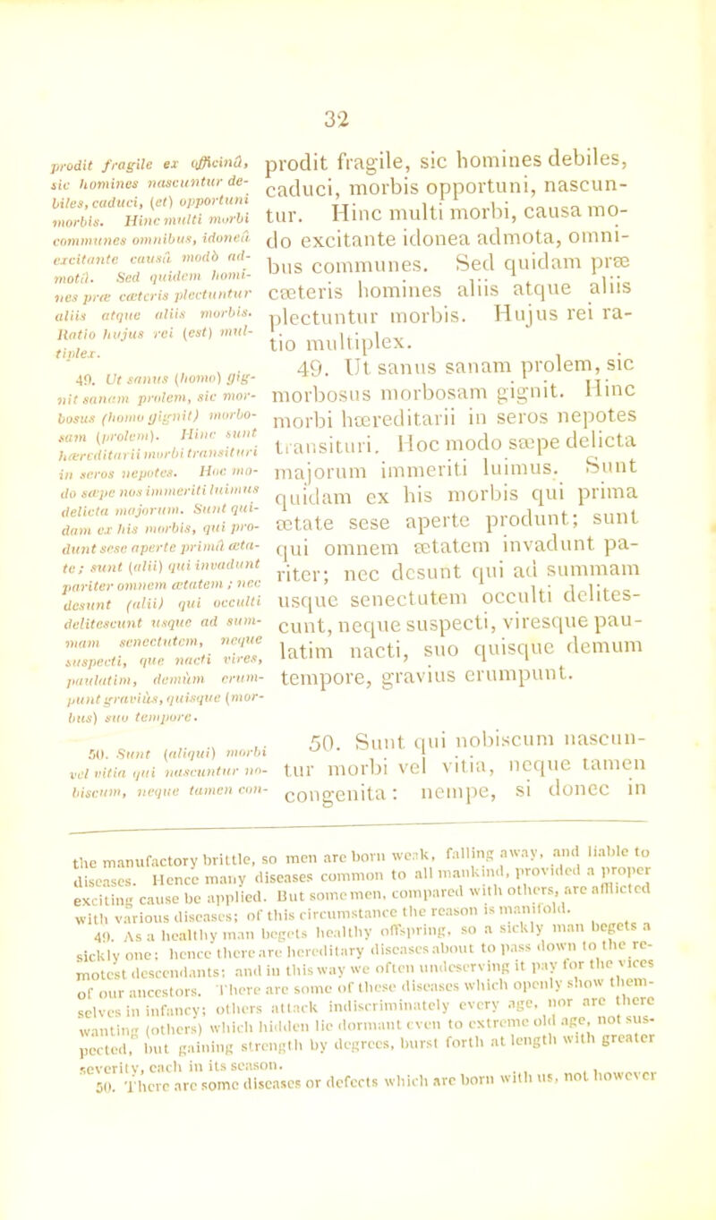 prodit fragile ex (fficind, sic homines nascuntur de- nies, caduci, (et) opportuni morbis. Hinc multi morbi communes omnibus, idonea cxcitantc causa modb ad- motel. Sed quidem homi- nes pros cectcris plectuntur aliis atque aliis morbis. Ratio hujus ret (est) mul- tiplex. 49. Ut sanus (homo) gig- nit sanam prolem, sic mor- bosus (homo yignit) morbo- sain (prolem). Hinc sunt hcereditarii murbi transit uri in seros nepotes. Hoc mo- do scope nos immeriti luimus delicta majorum. Sunt qui- dam ex his morbis, qui pro- duntsese aperte prinitl (da- te; sunt (alii) qui invadunt pariter omnem cetatem; nec desunt (alii) qui occulti delitcscunt usque ad sum- mam scnectutcm, neque suspecti, que nacti vires, paulatim, demiitn crum- puntgraviiis, quisque (mor- bus) suu tempore. prodit fragile, sic homines debiles, caduci, morbis opportuni, nascun- tur. Hinc multi morbi, causa mo- do excitante idonea admota, omni- bus communes. Sed quidam prae caeteris homines aliis atque aliis plectuntur morbis. Hujus rei ra- tio multiplex. 49. Ut sanus sanam prolem, sic morbosus morbosam gignit. Hinc morbi hoereditarii in seros nepotes transituri. Hoc modo seepe delicta majorum immeriti luimus. Sunt quidam ex bis morbis qui prima aetate sese aperte produnt; sunt qui omnem eetatem invadunt pa- ritcr; nec desunt qui ad summam usque senectutem occulti delites- cunt, neque suspecti, viresque pau- latim nacti, suo quisque demum tempore, gravius erumpunt. 50. Sunt (aliqui) morbi vcl vitia qui nascuntur biscum, neque tamcn con- 50. Sunt qui nobiscum nascun- tur morbi vel vitia, neque tamen congenita: nempe, si donee in the manufactory brittle, so men are born weak, falling away, and liable to diseases. Hence many diseases common to all mankind, provided a proper exciting cause be applied. Hut some men. compared with others, are alllicted with various diseases; of this circumstance the reason is manifold. 4-) As a healthy man begets healthy offspring, so a sickly man begets a sicklv one; hence thereare hereditary diseases about to pass down to the re- motest descendants; and in this way we often undeserving it pay for the vices of our ancestors. There are some of these diseases which openly show them- selves in infancy; others attack indiscriminately every age, noi^ are there wanting (others) which hidden lie dormant even to extreme old age, not sus- pectod, but gaining strength by degrees, hurst forth at length with greater severity, each in its season. 50. There arc some diseases or defects which are horn with us, not however