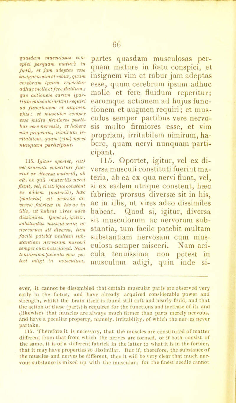 quasdam musculosas con- spici per (plain maturk in foetd, et jam adeptas esse insignemvim et robur, quum cerebrum ipsutn reperitur adhuc molle et fere fiuidum; que actionem earum (par- tium musculosarum) requiri ad functionem et augmen ejus; et musculos semper esse multo Jirmiores parti- bus vere nervosis, et habere vim propriam, nimirum ir- ritabilem, quam (vim) nervi nunquam participant. 115. Igitur oportet, (ut) vel musculi constituti fue- rint ex diversa materid, ab ed, ex qud (materid) nervi fiunt, vel, si utrique constent ex eddem (materid), hcec (materia) sit prorsiis di- versce fabrica: in his ac in illis, ut habeat vires adeb dissimiles. Quod si, igitur, substantia musculorum ac nervorum sit diversa, turn facilb patebit multam sub- stantiam nervosam misceri semper cum musculosd. Nam tenuissima \acicula non po- test adigi in musculum, partes quasdam musculosas per- quam mature in foetu conspici, et iusigmem vim et robur jam adeptas esse, quum cerebrum ipsum adhuc molle et fere fluidum reperitur; earumque actionem ad hujus func- tionem et augmen requiri; et mus- culos semper partibus vere nervo- sis multo firmiores esse, et vim propriam, irritabilem nimirum, ha- bere, quam nervi nunquam parti- cipant. i 15. Oportet, igitur, vel ex di- versa musculi constituti fuerint ma- teria, ab ea ex qua nervi hunt, vel, si ex eadem utrique constent, haec fabriem prorsus diversse sit in his, ac in illis, ut vires adeo dissimiles habeat. Quod si, igitur, diversa sit musculorum ac nervorum sub- stantia, turn facile patebit multam substantiam nervosam cum mus- culosa semper misceri. Nam aci- cula tenuissima non potest in musculum adigi, quin inde si- ever, it cannot be dissembled that certain muscular parts are observed very early in the fietus, and have already acquired considerable power and strength, whilst the brain itself is found still soft and nearly fluid, and that the action of these (parts) is required for the functions and increase of it; and (likewise) that muscles are always much firmer than parts merely nervous, and have a peculiar property, namely, irritability, of which the ner.es never partake. 115. Therefore it is necessary, that the muscles are constituted of matter different from that from which the nerves are formed, or if both consist of the same, it is of a diflcrent fabrick in the latter to what it is in the former, that it may have properties so dissimilar. Hut if, therefore, the substance of the muscles and nerves be different, then it will be very clear that much ner- vous substance is mixed up with the muscular; for the finest needle cannot