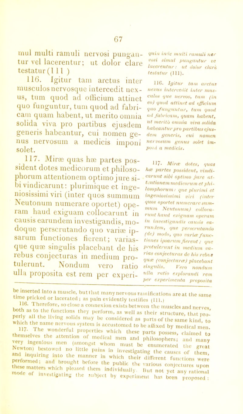 tnul multi ramuli nervosi pungau- tur vel lacerentur; ut dolor clare testator(111 ) 116. Igitur tarn arctus inter musculosnervosque intercedit nex- us, turn quod ad officium attinet quo funguntur, turn quod ad f'abri- cam quam habent, ut merito omnia solida viva pro partibus ejusdem generis habeantur, cui nomen ge- nus nervosum a medicis imponi solet. 117. Mirae quas hae partes pos- sident dotes medicorum et philoso- phorum attentionem optimo jure si- bi vindicarunt: plurimique et inge- niosissimi viri (inter quos summum Neutonum numerare oportet) ope- ram baud exiguam collocarunt in causis earundem investigandis, mo- doque perscrutando quo variae ip- sarum functiones fierent; varias- que quae singulis placebant de his rebus conjecturas in medium pro- tulerunt. Nondum vero ratio ulla proposita est rem per experi- quin inde multi ramuli nee oosi simul pungantur ve lacerentur: ut dolor dart testatur (111). 116. Igitur tarn arctus nexus intercedit inter mus- culoa que nervos, turn (in eo) quod attinet ad qjjiciurn quo funguntur, turn quod ud fahricam, quam habent, ut tneritb omnia viva solida habeantur pro partibus ejus- dem generis, cui nomen nervosum genus solet im- poni a medicis. 117* Mine dotes, quas hoe partes possident, vindi- carunt sibi optimo jure at- tentionem medicorum et phi- losophorum: que plurimi et ingeniosissimi viri (inter quos oportet numerare sum- mum Neutonum) colloca- runt hand exiguam operam in investigandis causis ea- rundem, que perscrutando (dc) mo do, quo varirp func- tiones ipsarum Jierent; que protulerunt in medium cu- rias conjecturas dc his rebus qure (conjecture) placebant singulis. Vero nondum ulla ratio explorandi rem per experimenta proposita be inserted intoa muscle, buttliat many nervous ramifications areat the same time pricked or lacerated; as pain evidently testifies (111.) 116. Therefore, so close a connexion exists between the muscles ami nerves both as to the functions they perform, as well as their structure, that nro- whichthethe '1ViMg SOlldS maV bC ™nsi<lere‘1 as parts of the same kind, to h, ' j , arne ncrv,>u» system is accustomed to be affixed by medical men. the , wonderful properties which these parts possess, claimed to hemseives the attent.on of medical men and philosophers and many very ingenious men (amongst whom must be enumerated the areal Newton) bestowed no little pains in Investigating the causes of them and inquiring into the manner in which their different functions were performed; and brought before the public the various conjectures upon these matters whu b pleased them individually But not yet any rational of ‘'’““eating “>e subject by experiment has been proposed