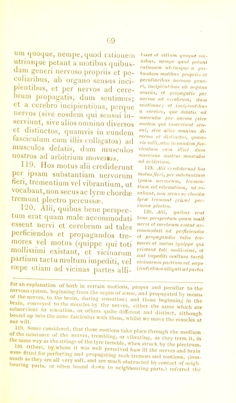 um quoque, nempe, quod ratiouem utiiusque petant a motibus quibus- dam generi nervoso propriis et pe- culiaribus, ab organo sensus inci- pientibus, et per nervos ad cere- brum propagatis, dum sentimus; et a cerebro incipientibus, perque nervos (sive eosdem qui seusui in- serviunt, sive alios omnino diversos et distinctos, quamvis in eundem fasciculum cum illis colligatos) ad musculos delatis, dum musculos nostros ad arbitrium movemus. 119. Hos motus alii crediderunt per ipsam substantiam nervorum fieri, trementium vel vibrantium, ut vocabant,non secusac lyrse chord* tremunt plectro percuss*. 120. Alii, quibus bene perspec- tum erat quam male accommodati essent nervi et cerebrum ad tales perficiendos et propagandos tre- mores vel motus (quippe qui toti mollissimi existant, et vicinarum partium tactu multum impediti, vel smpe etiam ad vicinas partes alii- tusse et vitiutn quoque om- nibus, nempe quod petant ratiouem uti iusque a qui- busdam motibus propriis et peculiaribtts nervoso gene- ri, incipientibus ab organo sensus, et propagatis per nervos ad cerebrum, dum sentimus; et incipientibus a cerebro, que delatis ad musculos per nervos (sive eosdem qui inserviunt sen- sui, sive alius omnino di- versos et distinctos, quam- vis colligates in eundem fas- ciculum cum illis) dum movemus nostros musculos ad arbitrium. 119. Alii crediderunt bos motus fieri, per substantiam ipsam nervorum, tremen- tium vel vibrantium, ut vo- cabant, non secusac ebordee lyrce tremunt (cum) per- cusses plectro. 120. Alii, quibus erat bene perspectum quam malk nervi et cerebrum essent ac- commodati ad perficiendos et propagandos tales tre- mores et motus (quippe qui existant toti mollissimi, et sint impediti multum taetd vicinarum partium vel scope {sint) etiam alligati ad partes or an explanation of both in certain motions, proper and peculiar to the nervous system, beginning from the organ of sense, and propagated by means f the nerves, to the brain, during sensation; and those beginning in the brain, conveyed to the muscles by the nerves, either the same which arc subservient to sensation, or others quite different and distinct, although houmi up into the same fasciculus with them, whilst we move the muscles at 111). Some considered, that these motions take place through the medium of the substance of the nerves, trembling, or vibrating, as tl.ey term it h. 1^717tbc strings of ^the lyre tremble, when struck by the plectrum, were ^ \ T U 7* WeH PCrceU'ed how 111 the nerves and brain much “?hev a 11 g an; 1>rTgating such tremors and motions, (Inas- much as they arc all very soft, and are much obstructed by contact of neigh ng parts, or often bound down to neighbouring parts,) referred the