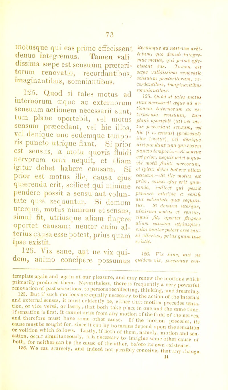 mottisque qui eas primo effecissent denuo integremus. Tamen vali- dissima smpe estsensuum preeteri- torum renovatio, recordantibus, imaginantibus, somniantibus. 125. Quod si tales motus ad internorum aeque ac externorum sensuum actionem necessarii sunt, turn plane oportebit, vel motus sensum prsecedant, vel hie illos, vel denique uno eodemque tempo- ris puncto utrique fiant. Si prior est sensus, a motu quovis fluidi nervorum oriri nequit, et aliam igitur debet habere causam. Si prior est motus ille, causa ejus quaerenda erit, scilicet qui minime pendere possit a sensu aut volun- tate quae sequuntur. Si demum uterque, motus nimirum et sensus, simul fit, utriusque aliam fingerc oportet causam; neuter enim al- terius causa esse potest, prius quam ipse existit. 126. Vix sane, aut ne vix qui- dem, anirno concipere possumus itenimque ad nostrum arbi- trium, que denub integra- mus motus, qui primb ej/e- cissent eas. Tamen est scepe validissima renovatio sensuum printer itorum, re- cordantibus, imaginantibus somniantibus. 125. Qitbd si tales motus sunt necessarii eeque ad ac- tionem internorum ac ex- ternorum sensuum, turn plane oportebit (ut) vel mo- tus preeccdant sensum, vel hie (i.e. sensus) (priecedat) illos (motus), vel denique utriqueJiant uno quo eodem puncto temp or is.—Si sensus est prior, nequit oriri a quo- vis motii Jiuidi nervorum, et igitur debet habere aliam causam.—Si ille motus est prior, causa ejus erit quas- renda, scilicet qui possit pendere minime a sensfi aut voluntate qute sequun- tur. Si demum uterque, nimirum motus et sensus, simul Jit, oportet Jingere aliam causam utriusque; enim neuter potest esse cau- sa alterius, prius quam ipse exist it. 126. Vix sane, aut tie quidem vix, possumus con - template again and again at our pleasure, and may renew the motions which primarily produced them. Nevertheless, there is frequently a very powerful renovation of past sensations, to persons recollecting, thinking, and dreaming. 125. But if such motions are equally necessary to the action of the internal and external senses, it must evidently he, cither that motion precedes senvi tion, or vice versa, or lastly, that both take place in one and tile same time. If sensation is first, it cannot arise from any motion of the fluid of the nerves and therefore must have some other cause. If the motion precedes its cause must he sought for, since item by no moans depend upon the sensation or volition which follows. Lastly, if both of them, namely, m .tion and sen sattcin occur simultaneuusiy, it is necessary to imagine some other cause of bo h, for neither can be the cause of the other, before its own , xistence 12<i. VVe car. scarcely, and indeed not possibly conceive, that any change It