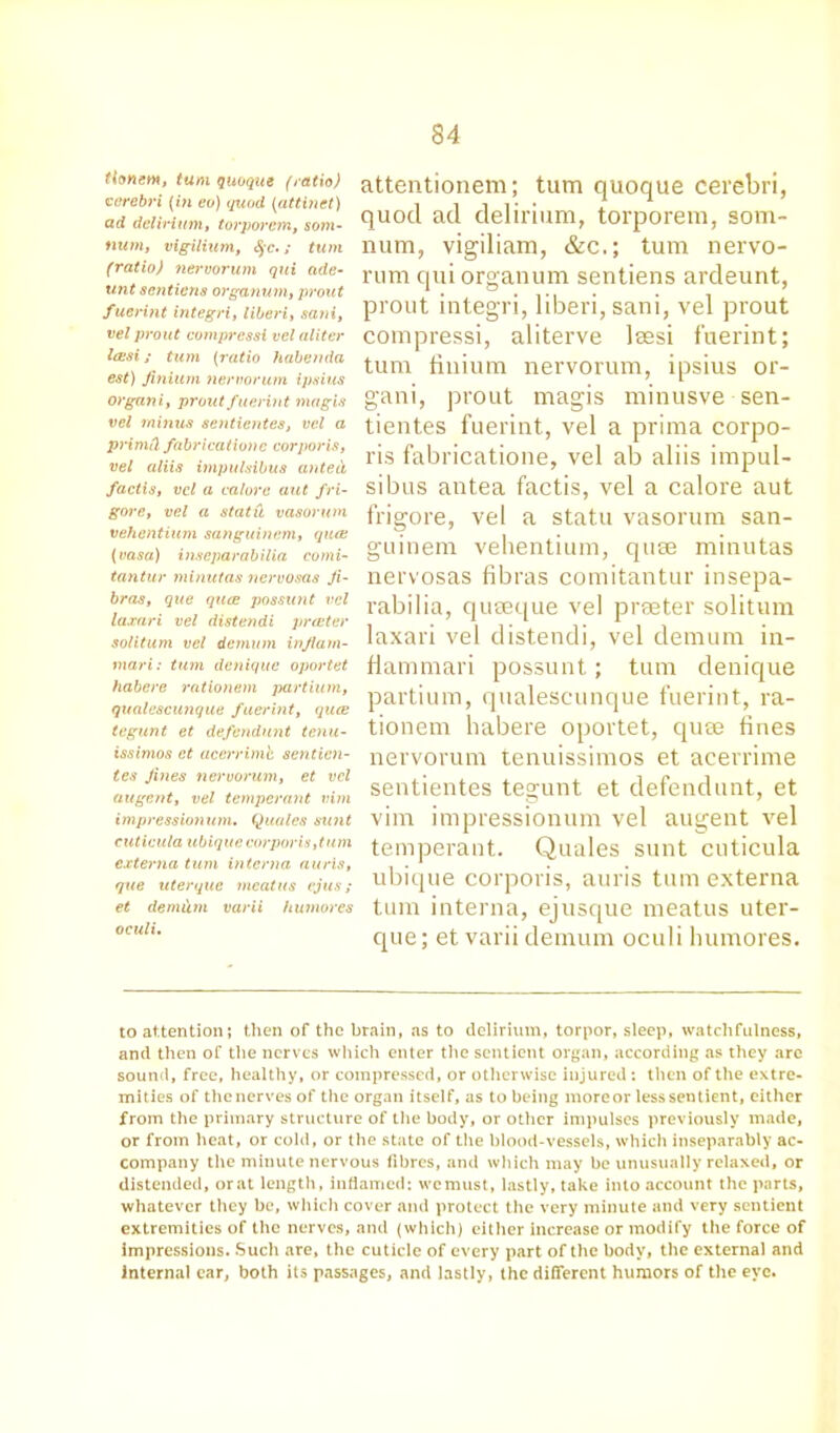 ttonetn, turn quoque {ratio) cerebri (in eo) quod (attinet) ad delirium, torporem, som- h«Mi vigilium, c$c.; fum (ratio) nervorum qui ade- unt scntiens organum, proud fuerint integri, liberi, sani, vel prout cotnpressi vel aliter Icesi; turn (ratio habenda est) finium nervorum ipsius organ i, prout fuerint magis vel minus sentientes, vel a primd fabricatione corporis, vel aliis impulsibus anted, factis, vel a calore aut /ri- gor e, vel a statii vasorwn vehentium sanguinem, qua; {vasa) inseparabilia eomi- tantur minutas nervosas Ji- bras, que quce possunt vel laxari vel distendi prater soli turn vel donum injlarn- mari: turn deniquc oportet habere rationem partium, qualcscunque fuerint, quce tegunt et defendant tenu- issimos et acerrimh sentien- tes fines nervorum, et vel augent, vel temperant vim impressionum. Quales sunt cuticula ubique corporis,turn externa turn interna auris, que uterque meatus vjus; et demum varii humores oculi. attentionem; turn quoque cerebri, quod ad delirium, torporem, som- num, vigiliam, &c,; turn nervo- rum qui organum sentiens ardeunt, prout integri, liberi, sani, vel prout compressi, aliterve lsesi fuerint; turn finium nervorum, ipsius or- gani, prout magis minusve sen- tientes fuerint, vel a prima corpo- ris fabricatione, vel ab aliis impul- sibus antea factis, vel a calore aut frigore, vel a statu vasorum san- guinem vehentium, quse minutas nervosas fibras comitantur insepa- rabilia, quseque vel printer solitum laxari vel distendi, vel demum in- fiammari possunt; turn denique partium, qualescunque fuerint, ra- tionem habere oportet, qure tines nervorum tenuissimos et acerrime sentientes tegunt et defendant, et vim impressionum vel augent vel temperant. Quales sunt cuticula ubique corporis, auris turn externa turn interna, ejusque meatus uter- que ; et varii demum oculi humores. to attention; then of the brain, as to delirium, torpor, sleep, watchfulness, and then of the nerves which enter the sentient organ, according as they are sound, free, healthy, or compressed, or otherwise injured: then of the extre- mities of the nerves of the organ itself, as to being more or less sentient, either from the primary structure of the body, or other impulses previously made, or from heat, or cold, or the state of the blood-vessels, which inseparably ac- company the minute nervous fibres, and which may be unusually relaxed, or distended, orat length, inflamed; wemust, lastly, take into account the parts, whatever they be, which cover and protect the very minute and very sentient extremities of the nerves, and (which) either increase or modify the force of impressions. Such are, the cuticle of every part of the body, the external and internal car, both its passages, and lastly, the different humors of the eye.