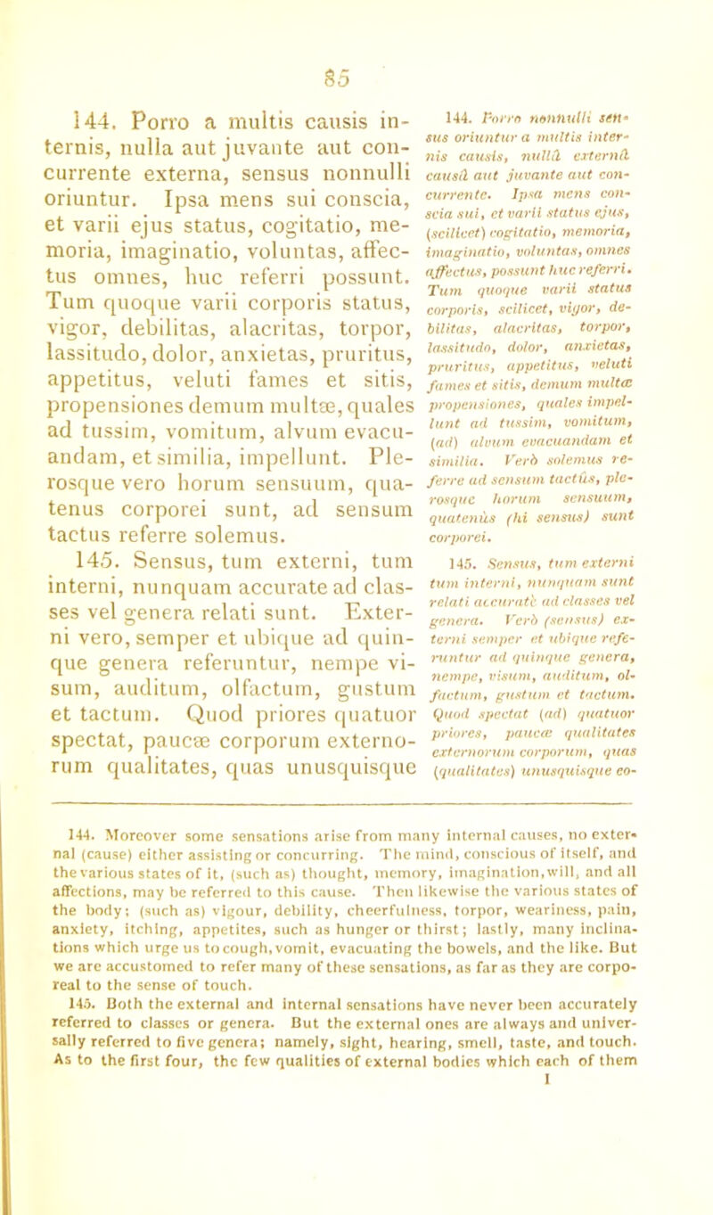 S5 144. Porro a multis causis in- tends, nulla aut juvante aut con- currente externa, sensus nonnulli oriuntur. Ipsa mens sui conscia, et varii ejus status, cogitatio, me- moria, imaginatio, voluntas, affec- tus omnes, hue referri possunt. Turn quoque varii corporis status, vigor, debilitas, alacritas, torpor, lassitudo, dolor, anxietas, pruritus, appetitus, veluti fames et sitis, propensiones demum mult®, quales ad tussim, vomitum, alvum evacu- andam, etsimilia, impellunt. Ple- x'osque vero horum sensuum, qua- tenus corporei sunt, ad sensum taetus referre solemus. 144. Porro nontiutli setta sus oriuntur a multis inter- nis causis, null cl externd causfl aut juvante aut con- currentc. Ipsa mens con- scia sui, ct varii status ejus, (scilicet) cogitatio, memoria, imaginatio, voluntas, omnes affectus, possunt hue referri. Turn quoque varii status corporis, scilicet, vigor, de- bilitas, alacritas, torpor, lassitudo, dolor, anxietas, pruritus, appetitus, veluti fames et sitis, demum multcc propensiones, quales impel- lunt ad tussim, vomitum, (ad) alvum evacuandarn et similia. Verb solemus re- ferre ad sensum taetds, ple- rosque horum sensuum, quatcniis (hi sensus) sunt corporei. 145. Sensus, turn externi, turn intend, nunquam accurate ad clas- ses vel genera relati sunt. Exter- ni vero, semper et ubique ad quin- que genera referuntur, nempe vi- sum, auditum, olfactum, gustum et tactum. Quod priores quatuor spectat, paucae corporum externo- rum qualitates, quas unusquisque 145. Sensus, turn externi turn internl, nunquam sunt relati accurate ad classes vel genera. Verb (sensus) ex- terni semper et ubique refe- runtur ad quinque genera, nempe, visum, auditum, ol- factum, gustum ct tactum. Quod spectat (ad) quatuor priores, pauca: qualitates externorum corporum, quas (qualitates) unusquisque eo- 144. Moreover some sensations arise from many internal causes, no exter- nal (cause) either assisting or concurring. The mind, conscious of itself, and the various states of it, (such as) thought, memory, imagination, will, and all affections, may be referred to this cause. Then likewise the various states of the body; (such as) vigour, debility, cheerfulness, torpor, weariness, pain, anxiety, itching, appetites, such as hunger or thirst; lastly, many inclina- tions which urge us to cough, vomit, evacuating the bowels, and the like. But we are accustomed to refer many of these sensations, as far as they are corpo- real to the sense of touch. 145. Both the external and internal sensations have never been accurately referred to classes or genera. But the external ones are always and univer- sally referred to five genera; namely, sight, hearing, smell, taste, and touch. As to the first four, the few qualities of external bodies which each of them 1