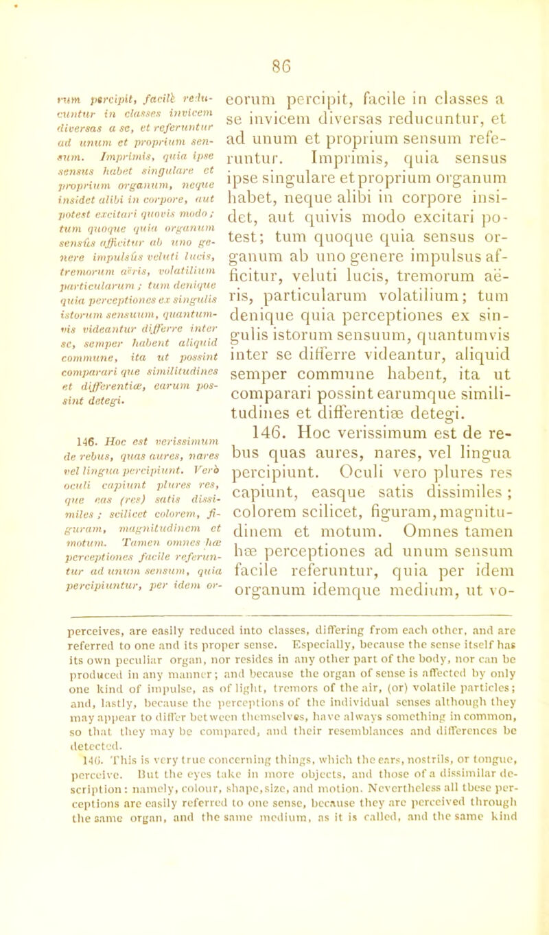 ruin, pQrcipit, facill redu- cuntur in classes invicem diversas a sc, et referuntur ad unum et proprium sen- sum. Imprimis, quia ipse sensus habet singulare ct proprium organum, ncque insidct alibi in corpore, nut potest excitari quovis modo; turn quoque quia organum seiisfis afiicitur ab uno ge- nere impulses vcluti lucis, tremorum ahis, volatilium particularum ; turn denique quia perceptioncs ex singulis istorum sensuum, quantum- vis videantur differ re inter sc, semper habent aliquid commune, ita ut possint comparari que similitudincs et dijferentice, earum pos- sint detegi. 146. Hoc est verissimum de rebus, quas aures, nares vcl lingua pcrcipiunt. Verb oculi capiunt plures res, que eas (res) satis dissi- miles ; scilicet colorem, fi- gurant, magnitudincm ct motum. Tamen omnes lice percept tones facile referun- tur ad unurn sensum, quia percipiuntur, per idem or- eorum percipit, facile in classes a se invicem diversas reducuntur, et ad unum et proprium sensum refe- runtur. Imprimis, quia sensus ipse singulare etproprium organum habet, neque alibi in corpore insi- det, aut quivis modo excitari po- test; turn quoque quia sensus or- ganum ab uno genere impulsus af- ficitur, veluti lucis, tremorum ae- ris, particularum volatilium; turn denique quia perceptiones ex sin- gulis istorum sensuum, quantumvis inter se differre videantur, aliquid semper commune habent, ita ut comparari possint earumque simili- tudines et differentiae detegi. 146. Hoc verissimum est de re- bus quas aures, nares, vel lingua percipiunt. Oculi vero plures res capiunt, easque satis dissimiles; colorem scilicet, figuram, magnitu- dinem et motum. Omnes tamen lvae perceptiones ad unum sensum facile referuntur, quia per idem organum idemque medium, ut vo- perceives, are easily reduced into classes, differing from eacli other, and are referred to one and its proper sense. Especially, because the sense itself has its own peculiar organ, nor resides in any other part of the body, nor can be produced in any manner; and because the organ of sense is affected by only one kind of impulse, as of light, tremors of the air, (or) volatile particles; and, lastly, because the perceptions of the individual senses although they may appear to differ between themselves, have always something in common, so that they may be compared, and their resemblances and differences be detected. 14(J. This is very true concerning things, which the ears, nostrils, or tongue, perceive. Hut the eyes take in more objects, and those of a dissimilar de- scription : namely, colour, shape,size, and motion. Nevertheless all these per- ceptions are easily referred to one sense, because they arc perceived through the same organ, and the same medium, as it is called, and the same kind