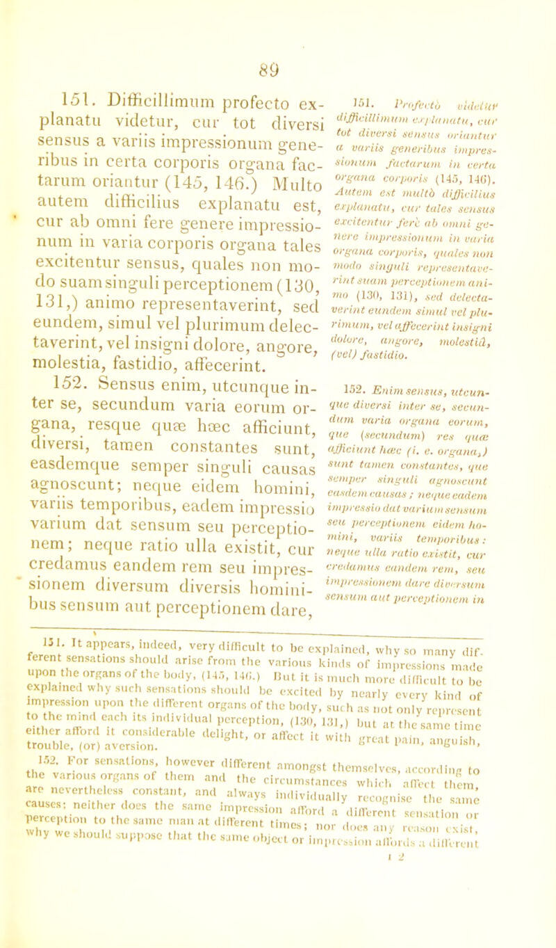 151. Difficillimum profecto ex- planatu videtur, cur tot diversi sensus a variis impressionum gene- ribus in certa corporis organa fac- tarum oriantur (145, 146.) Multo autem difficilius explanatu est, cur ab omni fere genere impressio- num in varia corporis organa tales excitentur sensus, cjuales non mo- do suamsinguli perceptionem (130, 131,) animo representaverint, sed eundem, simul vel plurimum clelec- taverint, vel insigni dolore, angore, molestia, fastidio, affecerint. 152. Sensus enim, utcunque in- ter se, secundum varia eorum or- gana, resque quae hcec afficiunt, diversi, tamen constantes sunt, easdemque semper singuli causas agnoscunt; neque eidem homini, variis temporibus, eaclem impressio varium dat sensum seu perceptio- nem; neque ratio ulla existit, cur credamus eandem rem seu impres- sionem diversum diversis homini- bus sensum aut perceptionem dare, 151. Pro/coth videtur difficillimum explanatu, cut' tot diversi sensus oriantur (i variis generibus impres- sio? mm fact arum in certa organa corporis (145, 146). Autem est multb difficilius explanatu, cur tales sensus excitentur fere ab omni ge- nere impressionum in varia organa corporis, quales non modo singuli representave- rint suam perceptionem ani- nio (130, 131), sed delecta- verint eundem simul vel plu- rimum, vel affecerint insigni dolore, angore, molest id, (vel) fastidio. 152. Enim sensus, utcun- que diversi inter se, secun- dum varia organa eorum, que (secundum) res quai afficiunt haic (i. e. organa,) sunt tamen constantes, que semper singuli agnoscunt casdem causas ; neque eadem impressio dat varium sensum seu perceptionem eidem ho- mini, variis temporibus: neque ulla ratio existit, cur credamus eandem rem, seu impression cm dare diversum sensum aut perceptionem in ,'3'- “ aPP^. indeed, very difficult to be explained, why so many dif. ferent sensations should arise from the various kinds of impressions made upon the organs of the body, (145, 140.) But it is much more difficult to be explained why such sensations should be excited by nearly every kind of impression upon the different organs of the body, such as not only represent to the mmd each its individual perception, (13(1, 131,) but at the same time either aftord it considerable delight, or affect it with great pain, anguish trouble, (or) averston. “ 1 ’ 152 For sensations however different amongst themselves, according to ti e various organs of them and the circumstances which affect them arc nevertheless constant, and alwavs indivi,i,,.,ii„ . • em’ causes; neither does the same impression afford'a different'Tens aUo'n’or perception to the same man at different times- n„r i Why we shouid suppose that the same ^ect^^rilS