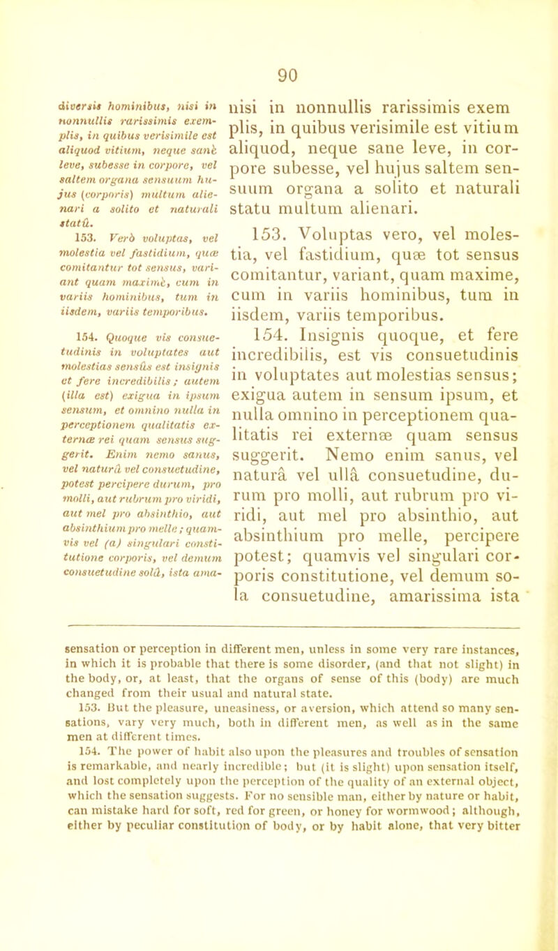 diveraia hominibus, nisi in nonnullis rariasimis exem- plia, in quibus verisimile cst aliquod vitium, neque sank, leve, subesse in corpora, vel saltern organa sensuum hu- jus (corporis) multurn alie- nari a solito et naturali statd. 153. Verb voluptas, vel molestia vel fastidium, quce comitantur tot sensus, vari- ant quam maximb, cum in variis hominibus, turn in iisdem, variis temporibus. 154. Quoque vis consue- tudinis in voluptates aut molestias sensds est insiynis et fere ineredibilis; autem (ilia est) exigua in ipaum senaum, et omnino nulla in perceptionem qualitatis ex- terna rei quam sensus sug- gerit. Enim nemo sanus, vel naturd vel consuetudine, potest percipere durum, pro molli, aut rubrum pro viridi, aut mel pro absinthio, aut absinthium pro melle ; quam- vis vel (a) singulari consti- tutions corporis, vel demum consuetudine sold, ista ama- nisi in nonnullis rarissimis exem plis, in quibus verisimile est vitium aliquod, neque sane leve, in cor- pore subesse, vel hujus saltern sen- suum organa a solito et naturali statu multurn alienari. 153. Voluptas vero, vel moles- tia, vel fastidium, quae tot sensus comitantur, variant, quam maxime, cum in variis hominibus, turn in iisdem, variis temporibus. 154. Insignis quoque, et fere ineredibilis, est vis consuetudinis in voluptates aut molestias sensus; exigua autem in sensum ipsum, et nulla omnino in perceptionem qua- litatis rei externse quam sensus suggerit. Nemo enim sanus, vel natura vel ulla consuetudine, du- rum pro molli, aut rubrum pro vi- ridi, aut mel pro absinthio, aut absinthium pro melle, percipere potest; quamvis vel singulari cor- poris constitutione, vel demum so- la consuetudine, amarissima ista sensation or perception in different men, unless in some very rare instances, in which it is probable that there is some disorder, (and that not slight) in the body, or, at least, that the organs of sense of this (body) are much changed from their usual and natural state. 153. But the pleasure, uneasiness, or aversion, which attend so many sen- sations, vary very much, both ill different men, as well as in the same men at different times. 154. The power of habit also upon the pleasures and troubles of sensation is remarkable, and nearly incredible; but (it is slight) upon sensation itself, and lost completely upon the perception of the quality of an external object, which the sensation suggests. For no sensible man, either by nature or habit, can mistake hard for soft, red for green, or honey for wormwood; although, either by peculiar constitution of body, or by habit alone, that very bitter
