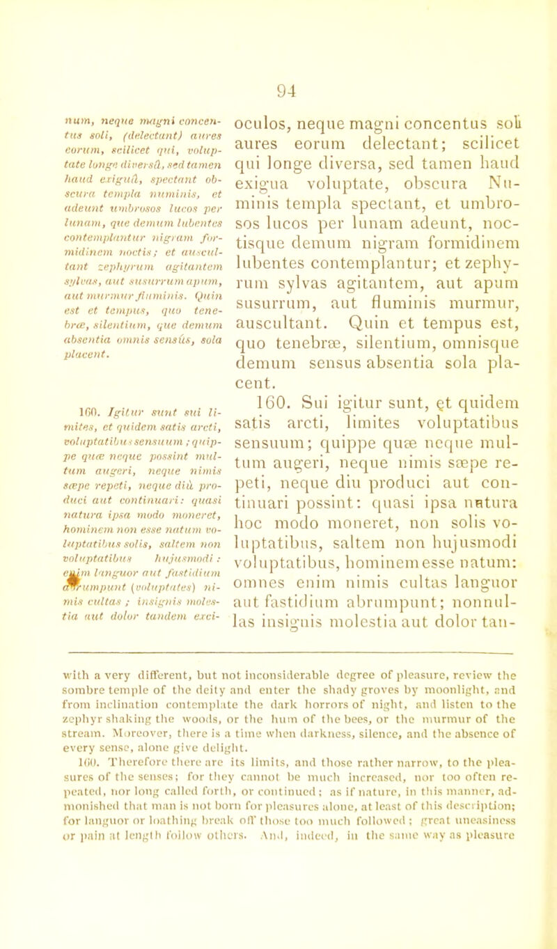 num, neque magni concen- ttts soli, (delectant) awes corum, scilicet qui, volup- tate lunge diversd, sed tamcn hand exigud, spectant ob~ scura tcmpla numinis, ct adeunt timbrosos lucos per lunam, que dernum lubentes contemplantur nigram for- midinem noctis; et auscul- tant zephyrum agitantcm sylvas, aut susurrum apurn, nut murmur flumin is. Quin est et tempus, quo tene- brce, silentium, que demum absentia omnis sens us, sola placent. 1G0. Igitur sunt sui li- mites, et quidcin satis arcti, voluptatibu >'sensuum ;quip- pe qiue neque possint mul- turn augeri, neque nimis scepe repeti, neque did pro- duct aut continuari: quasi natura ipsa modo moneret, hominem non esse nut urn vo- luptatibus solis, saltern ?wti voluptatibus hujusmodi : enim languor aut fastiditon erv-umpunt (vnluptates) ni- mis cultas ; insignis moles- tia aut dolor tandem exci- oculos, neque magni concentus soli aures eorum delectant; scilicet qui longe cliversa, sed tamen baud exigua voluptate, obscura Nu- minis templa spectant, et umbro- sos lucos per lunam adeunt, noc- tisque demum nigram formidinem lubentes contemplantur; et zephy- rum sylvas agitantem, aut apum susurrum, aut fluminis murmur, auscultant. Quin et tempus est, quo tenebree, silentium, omnisque demum sensus absentia sola pla- cent. 160. Sui igitur sunt, et quidem satis arcti, limites voluptatibus sensuum; quippe quee neque mul- tum augeri, neque nimis srepe re- peti, neque diu produci aut con- tinuari possint: quasi ipsa nntura hoc modo moneret, non solis vo- luptatibus, saltern non hujusmodi voluptatibus, hominem esse natum: onnies enim nimis cultas languor autfastidium abrumpunt; nonnul- las insignis molestiaaut dolor tan- with a very different, but not inconsiderable degree of pleasure, review the sombre temple of the deity and enter the shady groves by moonlight, and from inclination contemplate the dark horrors of night, and listen to the zephyr shaking the woods, or the hum of the bees, or the murmur of the stream. Moreover, there is a time when darkness, silence, and the absence of every sense, alone give delight. 1G0. Therefore there are its limits, and those rather narrow, to the plea- sures of the senses; for they cannot be much increased, nor too often re- peated, nor long called forth, or continued; as if nature, in this manner, ad- monished that man is not born for pleasures alone, at least of this description; for languor or loathing break off those too much followed ; great uneasiness or pain at length follow others. And, indeed, in the same way as pleasure