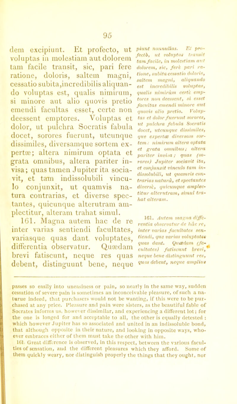 dein excipiunt. Et prof'ecto, ut voluptas in molestiam autdolorem tam facile transit, sic, pari fere ratione, doloris, saltern magni, cessatio subita,incredibilis aliquan- do voluptas est, qualis nimirutn, si minore aut alio quovis pretio emendi facultas esset, certe non deessent emptores. Voluptas et dolor, ut pulchra Socratis fabula docet, sorores fuerunt, utcunque dissimiles, diversamque sortern ex- pert®; altera nirairum optata et grata omnibus, altera pariter in- visa; quas tamen Jupiter ita socia- vit, et tam indissolubili vincu- lo conjunxit, ut quamvis na- tura contrarias, et diverse spec- tantes, quicunque alterutram am- plectitur, alteram trahat simul. 161. Magna autem hac de re inter varias sentiendi facultates, variasque quas dant voluptates, differentia observatur. Qumdam brevi fatiscunt, neque res quas debent, distinguunt bene, neque piunt 7wnmillas. F.i pro- fectb, ut voluptas transit tam facile, in molestiam aut dolorem, sic, ferb pari ra- tione, subita cessatio doloris, saltern magni, aliquando est incredibilis voluptas, qualis nimirum certe emp- tores non deessent, si esset facultas emendi minore aut quovis alio pretio. Volup- tas et dolor f uerunt sorores, ut pulchra fabula Socratis docet, utcunque dissimiles, que expert <£ diversam sor- tem: nimirum altera optata et grata omnibus; altera pariter invisa; quas (so- rores) Jupiter sociavit ita, et conjunxit vinculo tam in- dissolubili, ut quamvis con- trarias naturd, et spectantcs diversb, quicunque amplec- titur alterutram, simul tra- hat alteram. 161. Autem magna diffe- rentia observatur de hdc re, inter varias facultates sen- tiendi, que varias voluptates quas dant. QucBrtam (fa- cultates) fatiscunt brevi, neque bene distinguunt res, quas debent, neque ampliut passes so easily into uneasiness or pain, so nearly in the same way, sudden cessation of severe pain is sometimes an inconceivable pleasure, of such a na- turue indeed, that purchasers would not be wanting, if this were to be pur- chased at any price. Pleasure and pain were sisters, as the beautiful fable of Socrates informs us, however dissimilar, and experiencing a different lot; for the one is longed for and acceptable to all, the other is equally detested : which however Jupiter has so associated and united in an indissoluble bond, that although opposite in their nature, and looking in opposite ways, who- ever embraces either of them must take the other with him. 161. Great difference is observed, in this respect, between the various facul- ties of sensation, and the different pleasures which they afford. Some of them quickly weary, nor distinguish properly the things that they ought, nor