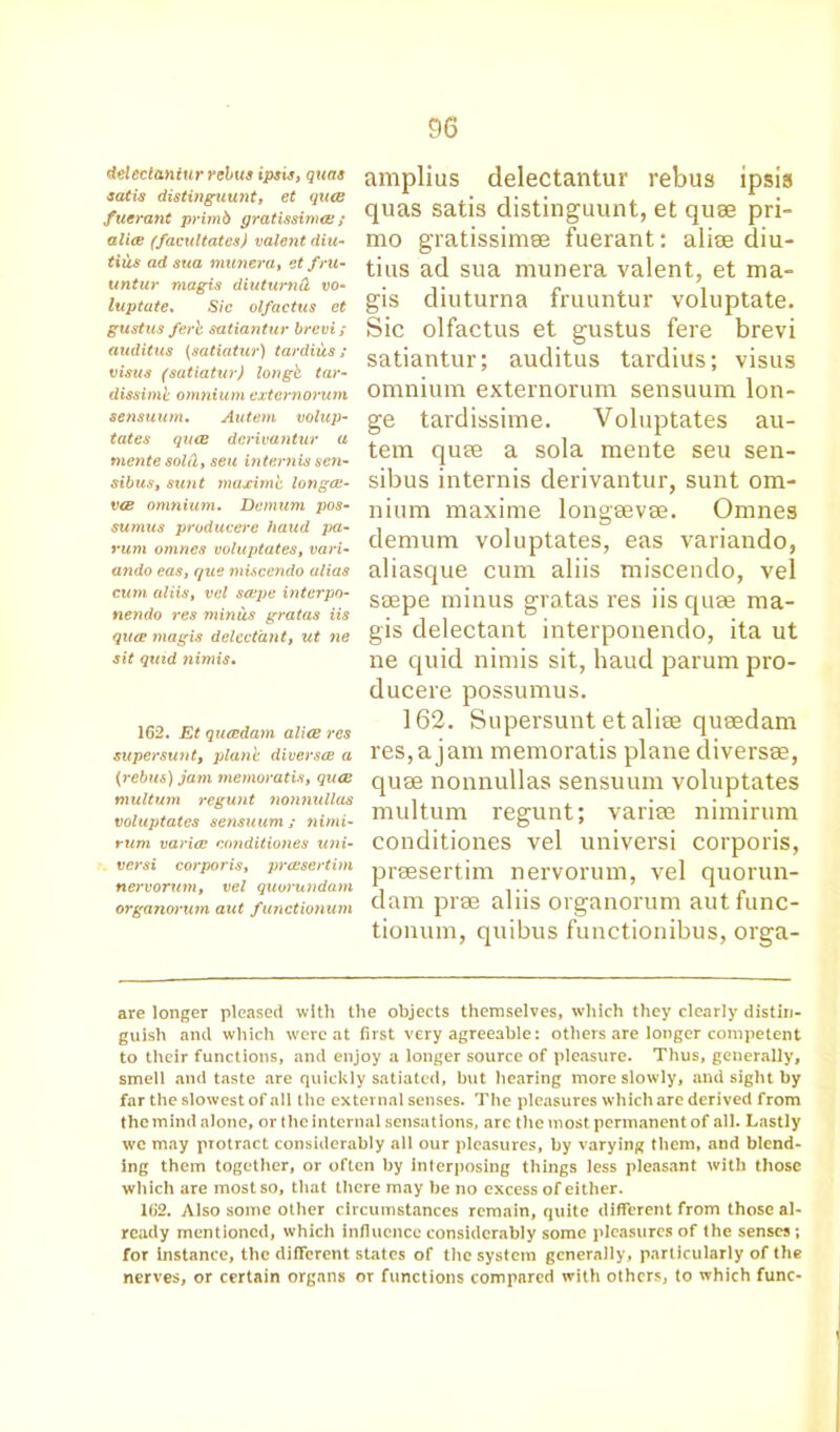 del ectaniur rebus ipsis, quas satis distinguunt, et qua fuerant primb gratissima ; alice (facilitates) valent diu- tius ad sua munera, et fru- untur magis diuturnd vo- luptate. Sic olfactus et gustus ferb satiantur brevi; auditus (satiatur) tardius ; visus (satiatur) longb tar- dissimi omnium externorum sensuum. Autem volup- tates qua dcrivantur a mente sol(lt sen internis sen- sibusi sunt maximb longce- va omnium. Demum pos- sumus producere baud pa- rum omnes voluptates, vari- ando eas, que miscendo alias cum aliist vel scope interpo- nendo res minus gratas iis qua magis delcct'ant, ut ne sit quid 7iimis. 162. Et quadam alia res super sunt, plane diver see a (rebus) jam memoratis, qua multum regunt nonnullas voluptates sensuum; nimi- rum variac ennditiones utii- versi coi-poris, prasertim nervorum, vel quorundam organorum aut f unctionum amplius delectantur rebus ipsis quas satis distinguunt, et quee pri- mo gratissimee fuerant: alise diu- tius ad sua munera valent, et ma- gis diuturna fruuntur voluptate. Sic olfactus et gustus fere brevi satiantur; auditus tardius; visus omnium externorum sensuum lon- ge tardissime. Voluptates au- tem quee a sola mente seu sen- sibus internis derivantur, sunt om- nium maxime longeevee. Omnes demum voluptates, eas variando, aliasque cum aliis miscendo, vel ssepe minus gratas res iis quee ma- gis delectant interponendo, ita ut ne quid nimis sit, haud parum pro- ducere possumus. 162. Supersunt et aliee queedam res,a jam memoratis plane diversse, quse nonnullas sensuum voluptates multum regunt; variee nimirum conditiones vel universi corporis, prsesertim nervorum, vel quorun- dam prse aliis organorum autfunc- tionum, quibus functionibus, orga- are longer pleased with the objects themselves, which they clearly distin- guish and which were at first very agreeable: others are longer competent to their functions, and enjoy a longer source of pleasure. Thus, generally, smell and taste are quickly satiated, but hearing more slowly, and sight by far the slowest of all the external senses. The pleasures which are derived from the mind alone, or the internal sensations, are the most permanent of all. Lastly wc may protract considerably all our pleasures, by varying them, and blend- ing them together, or often by interposing things less pleasant with those which are most so, that there may be no excess of either. 162. Also some other circumstances remain, quite different from those al- ready mentioned, which influence considerably some pleasures of the senses; for instance, the different states of the system generally, particularly of the nerves, or certain organs or functions compared with others, to which func-