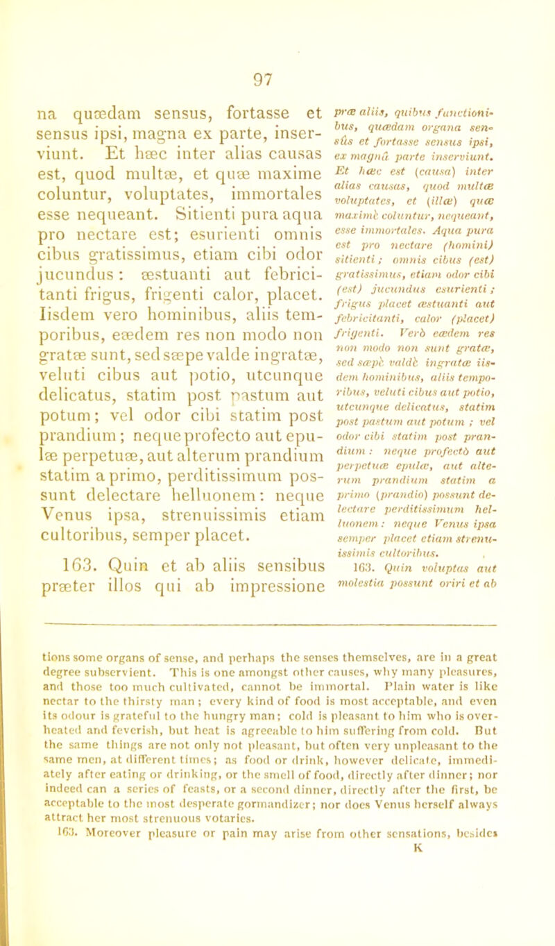 na qucedam sensus, fortasse et sensus ipsi, magna ex parte, inser- viunt. Et hcec inter alias causas est, quod multae, et quse maxime coluntur, voluptates, immortales esse nequeant. Sitienti pura aqua pro nectare est; esurienti omnis cibus gratissimus, etiam cibi odor jucundus: eestuanti aut febrici- tanti frigus, frigenti calor, placet. Iisdem vero hominibus, aliis tem- poribus, eaedem res non modo non gratae sunt, sedseepe valde ingratae, veluti cibus aut potio, utcunque delicatus, statim post pastum aut potum; vel odor cibi statim post prandium; nequeprofecto aut epu- lse perpetuae, aut alterum prandium statim aprimo, perditissimum pos- sunt delectare helluonem: neque Venus ipsa, strenuissimis etiam cultoribus, semper placet. 163. Quin et ab aliis sensibus prseter illos qui ab impressione py<B aliis, quibus functioni- bus, qucedam organa sen* s(ts et fortasse sensus ipsi, ex magna parte inscrviunt. Et hcec est (causa) inter alias causas, quod multce voluptates, et (ilia) qua maximh coluntur, nequeant, esse immortales. Aqua pura est pro nectare (homitii) sitienti; omnis cibus (est) gratissimus, etiam odor cibi (est) jucundus esurienti; frigus placet eestuanti aut febricitanti, calor (placet) frigenti. Verb ecedem res non modo non sunt gratae, sed sceph valdb ingratae iis- dem hominibus, aliis tempo- ribus, veluti cibus aut potio, utcunque delicatus, statim post pastum aut potum ; vel odor cibi statim post pran- dium : neque profectb aut perpetuae epulce, aut alte- rum prandium statim a primo (prandio) possunt de- lectare perditissimum hel- luonem: neque Venus ipsa semper placet etiam strenu- issimis cultoi’ibus. 163. Quin voluptas aut molestia possunt oriri et ab tions some organs of sense, and perhaps the senses themselves, are in a great degree subservient. This is one amongst other causes, why many pleasures, and those too much cultivated, cannot be immortal. Plain water is like nectar to the thirsty man ; every kind of food is most acceptable, and even its odour is grateful to the hungry man; cold is pleasant to him who is over- heated and feverish, but heat is agreeable to him suffering from cold. But the same things are not only not pleasant, but often very unpleasant to the same men, at different times; as food or drink, however delicate, immedi- ately after eating or drinking, or the smell of food, directly after dinner; nor indeed can a series of feasts, or a second dinner, directly after the first, be acceptable to the most desperate gormandizer; nor does Venus herself always attract her most strenuous votaries. 163. Moreover pleasure or pain may arise from other sensations, beside* K