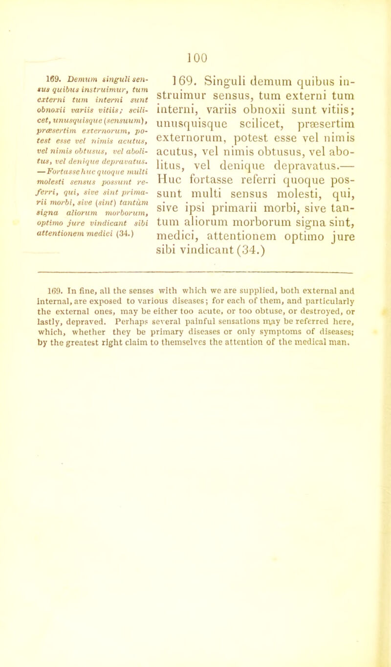 169. Demum singuJi sen- sus quibus instruimur, turn cxterni turn interni sunt obnoxii variis vitiis; scili- cet, unusquisque (sensuum), prasertim externorum, po- test esse vel nimis acutus, vel nimis obtusus, vel aboli- tus, vel denique depravatus. —Fortussehuc quoque multi molesti scnsus possunt re- ferri, qui, sive sint prima- rii morbi, sive (sint) tantum signa aliorum morborum, optima jure vindicant sibi attentionem medici (34.) 169. Singuli demum quibus in- struimur sensus, turn externi turn interni, variis obnoxii sunt vitiis; unusquisque scilicet, preesertim externorum, potest esse vel nimis acutus, vel nimis obtusus, vel abo- litus, vel denique depravatus.— Hue fortasse referri quoque pos- sunt multi sensus molesti, qui, sive ipsi primarii morbi, sive tan- tum aliorum morborum signa sint, medici, attentionem optimo jure sibi vindicant (34.) 169. In fine, all the senses with which we are supplied, both external and internal, are exposed to various diseases; for each of them, and particularly the external ones, may be either too acute, or too obtuse, or destroyed, or lastly, depraved. Perhaps several painful sensations rryiy be referred here, which, whether they be primary diseases or only symptoms of diseases; by the greatest right claim to themselves the attention of the medical man.