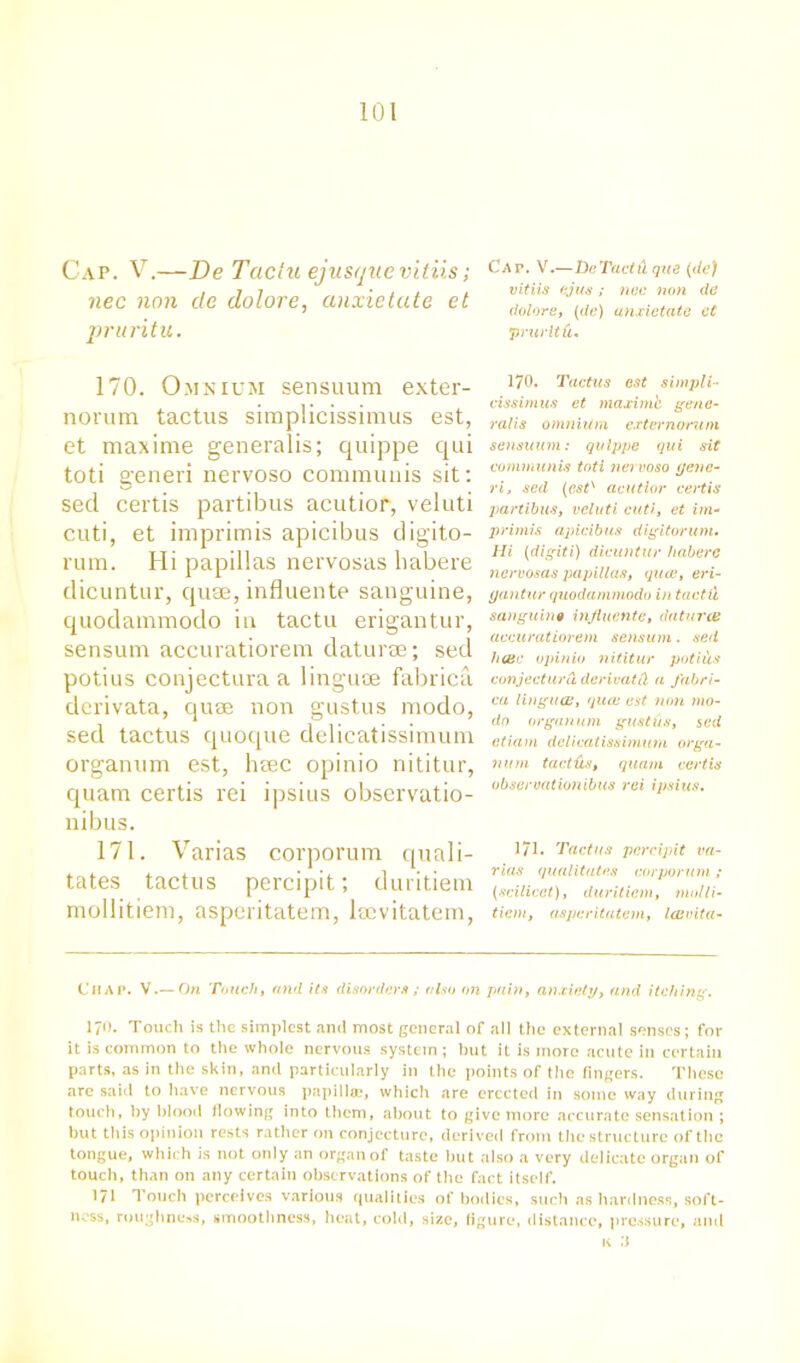Cap. V.—De Tactu ejusque vitiis; nec non de dolore, anxietate et pruritu. Cat. V.—DcTactd que (de) vitiis ejus ; nec non de dolore, (de) anxietate et prurltfi. 170. Omnium sensuum exter- norum tactus simplicissimus est, et maxime generalis; quippe qui toti generi nervoso communis sit: sed certis partibus acutior, veluti cuti, et imprimis apicibus digito- rum. Hi papillas nervosas habere dicuntur, quae, influente sanguine, quodammodo in tactu erigantur, sensum accuratiorem daturse; sed potius conjectura a linguae fabrica derivata, quae non gustus modo, sed tactus quoque delicatissimum organum est, heec opinio nititur, quam certis rei ipsius obscrvatio- nibus. 171. Varias corporum quali- tates tactus percipit; duritiem mollitiem, asperitatem, lsevitatem, 170. Tactus est simpli- cissimus et maximb gene- ralis omnium externonmi sensuum: quippe qui sit communis toti nervoso gene- ri, sed (est'' acutior certis partibus, veluti cuti, et im- primis apicibus digitorum. Hi (digiti) dicuntur habere nervosas papillas, qua, eri- gantur quodammodo in tactu sanguine influente, datura: accuratiorem sens inn . sed hair opinio nititur potius conjectura dcrivatd a fabri- ca linguae, qua: est non mo- do organ u m gust if s, sed ctiam delicatissimum orga- num tactics, quam certis obseroationibus rei ipsius. 171. Tactus percipit va- rias qualitates corporum ; (scilicet), duritiem, molli- tiem, asperitatem, laivita- t'HAP. V.— On Touch, and its disorders ; also on pain, anxiety, and itching. 170. Touch is the simplest and most general of all the external senses; for it is common to the whole nervous system; hut it is more acute in certain parts, as in the skin, and particularly in the points of the fingers. These arc said to have nervous papilla, which are erected in some way during touch, by blood flowing into them, about to give more accurate sensation ; but this opinion rests rather on conjecture, derived from the structure of the tongue, which is not only an organ of taste but also a very delicate organ of touch, than on any certain observations of the fact itself. 171 Touch perceives various qualities of bodies, such as hardness, soft- ness, roughness, smoothness, heat, cold, size, figure, distance, pressure, and k :i