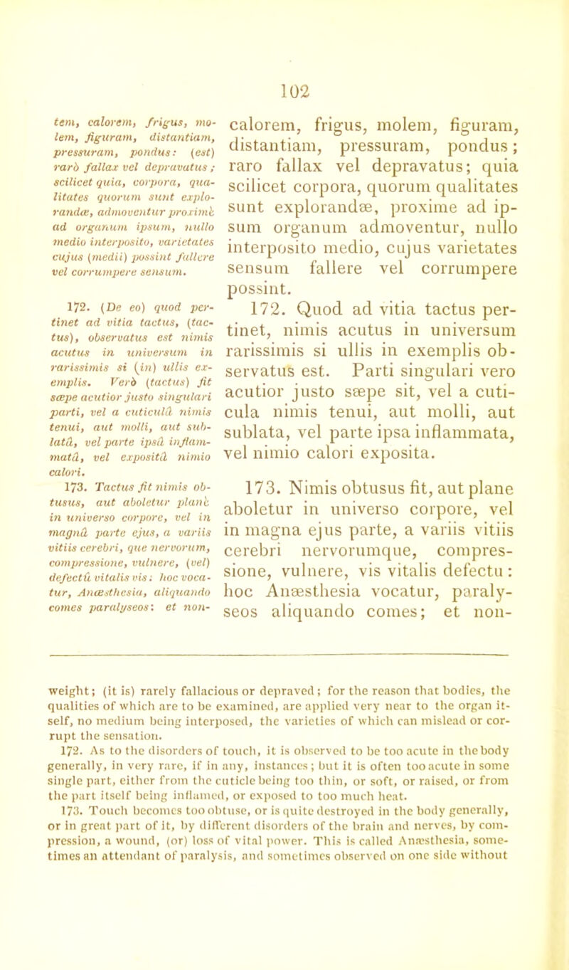 tern, calorem, frigus, mo- lem, figuram, distantiam, pressuram, pondus: (cut) rarb fallax vcl dcpravatus ; scilicet quia, corpora, qua- litates quorum sunt explo- randce, admoventur proximk ad organum ipsum, nullo medio interposito, varietates cujus (medii) possint fallcre vel corrumpere sensum. 172. (De eo) quod per- tinet ad vitia tactus, (tac- tus), observatus est nimis acutus in xiniversurn in rarissimis si (in) ullis ex- emplis. Verb (tactus) Jit scepe acutior justo singulari parti, vel a cuticuld nimis tenui, aut molli, aut sub- lata, vel parte ipsil injlam- matd, vel expositCl nimio calori. 173. Tactus Jit nimis ob- tusus, aut aboletur plank in universo cor pore, vel in magnd parte ejus, a variis vitiis cerebri, que nervorum, compressione, vulnere, (vel) defectd vitalis vis: hoc vaca- tur, Ancesthcsia, aliquando coxnes paralyseos: et non- calorem, frigus, molem, figuram, distantiam, pressuram, pondus; raro fallax vel depravatus; quia scilicet corpora, quorum qualitates sunt explorandse, proxime ad ip- sum organum admoventur, nullo interposito medio, cujus varietates sensum fallere vel corrumpere possint. 172. Quod ad vitia tactus per- tinet, nimis acutus in universum rarissimis si ullis in exemplis ob- servatus est. Parti singulari vero acutior justo seepe sit, vel a cuti- cula nimis tenui, aut molli, aut sublata, vel parte ipsa inflammata, vel nimio calori exposita. 173. Nimis obtusus fit, aut plane aboletur in universo corpore, vel in magna ejus parte, a variis vitiis cerebri nervorumque, compres- sione, vulnere, vis vitalis defectu : hoc Anaesthesia vocatur, paraly- seos aliquando comes; et non- weight; (it is) rarely fallacious or depraved ; for the reason that bodies, the qualities of which are to be examined, are applied very near to the organ it- self, no medium being interposed, the varieties of which can mislead or cor- rupt the sensation. 172. As to the disorders of touch, it is observed to be too acute in the body generally, in very rare, if in any, instances; but it is often too acute in some single part, either from the cuticle being too thin, or soft, or raised, or from the part itself being inflamed, or exposed to too much heat. 173. Touch becomes too obtuse, or is quite destroyed in the body generally, or in great part of it, by different disorders of the brain and nerves, by com- pression, a wound, (or) loss of vital power. This is called Anaesthesia, some- times an attendant of paralysis, and sometimes observed on one side without