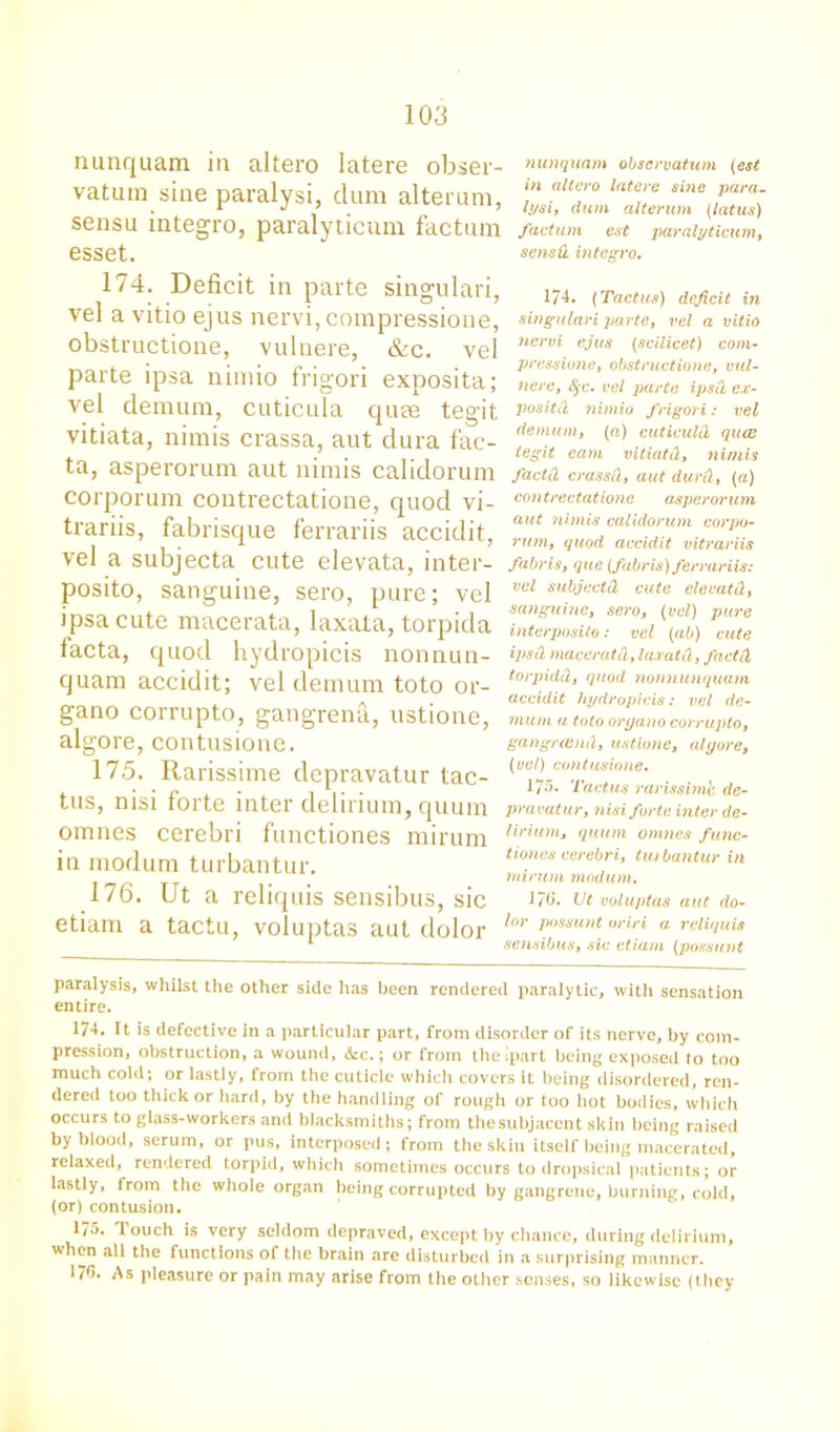 nunquam in altero latere obser- vatuin sine paralysi, dum alteram, sensu integro, paralyticum factum esset. nunquam observation (est in altero latere sine para, lysi, dum alterum (latus) factum est paralyticum, sensd integro. 174. Deficit in parte singulari, vel a vitio ejus nervi, compressione, obstructione, vulnere, &c. vel parte ipsa nimio frigori exposita; vel demum, cuticula quae tegit vitiata, nimis crassa, aut dura fac- ta, asperorum aut nimis calidorum corporum contrectatione, quod vi- trariis, fabrisque ferrariis accidit, vel a subjecta cute elevata, inter- posito, sanguine, sero, pure; vel ipsa cute macerata, laxata, torpida facta, quod hydropicis nonnun- quam accidit; vel demum toto or- gano corrupto, gangrena, ustione, algore, contusione. 175. Rarissime depravatur tac- tus, nisi forte inter delirium, quum omnes cerebri functiones mirurn in modum turbantur. 176. Ut a reliquis sensibus, sic etiam a tactu, voluptas aut dolor 174. (Tactus) deficit in singulari parte, vel a vitio nervi ejus (scilicet) com- pressione, obstructione, mil- nerc, <§c. vel parte ipsd ex- pos ltd nimio frigori: vel demum, (ft) cuticuld quee tegit cam vitiatd, nimis J'actd crassd, aut durd, (a) con trectatione asperorum aut 71 i.mis calidorum corpo- rum, quod accidit vitrariis fabris, que (fabris) ferrariis: vel subjeetd cute elevatd, sanguine, sero, (vel) pure interposito: vel (ab) cute ipsd maceratd, laxata, J'actd torpidd, quod non nunquam accidit hydropicis: vel de- mum a toto oryano corrupto, gangreend, ustione, alyore, (vel) contusione. 175. Tactus rarissimb de- pravatur, nisi forte inter de- lirium, quum omnes func- tiones cerebri, turbantur in minim modum. J7(i. Ut voluptas aut do- lor possunt oriri a reliquis sensibus, sic etiam (possunt paralysis, whilst the other side has been rendered paralytic, with sensation entire. 174. It is defective in a particular part, from disorder of its nerve, by com- pression, obstruction, a wound, &c.; or from the ip,art being exposed to too much cold; or lastly, from the cuticle which covers it being disordered, ren- dered too thick or hard, by the handling of rough or too hot bodies, which occurs to glass-workers and blacksmiths; from the subjacent skin being raised by blood, serum, or pus, interposed; from the skin itself being macerated, relaxed, rendered torpid, which sometimes occurs to dropsical patients; or lastly, from the whole organ being corrupted by gangrene, burning, cold, (or) contusion. 175. Touch is very seldom depraved, except by chance, during delirium, when all the functions of the brain are disturbed in a surprising manner. 176. As pleasure or pain may arise from the other senses, so likewise (they