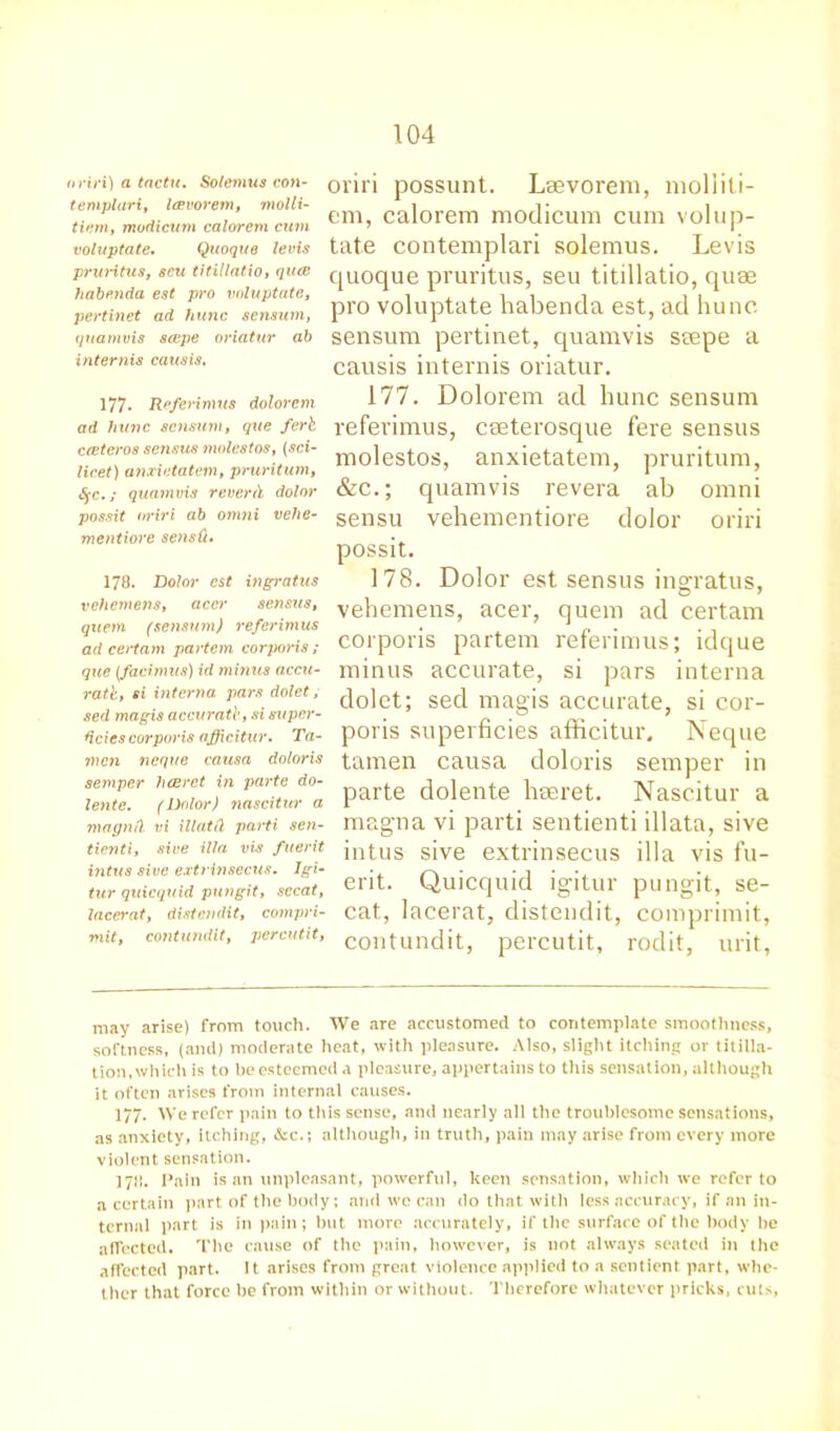oriri) a tactu. Solemus con- templar i, leevorem, molli- tiern, modicum calorem cum voluptate, Quoque levis pruritus, scu titillatio, qua habttnda est pro voluptate, pertinet ad hunc senswn, quamvis scepe oriatur ab internis causis, 177. Referimus dolorem ad hunc scnsum, que ferb ccetero8 sensus molestos, (sci- licet) anxietatem, pruritum, §c.; quamvis reverd dolor possit oriri ab omni vehe- mentiore sensQ, 178. Dolor est ingratus vehemens, accr sensus, quern (sensum) referimus ad certam partem corporis ; que (facimus) id minus accu- ratb, si interna pars dolet, sed magis accurate, si super- ficies corpw'is afficitur. Ta- nien neque causa doloris semper hcerct in parte do- lente. (Dolor) nascitur a magntl vi illatCl parti sen- tienti, sive ilia vis fuerit intus sive extrinsecus. Igi- tur quicquid pun git, secat, lacerat, distendit, compri- mit, contundit, percutit, oriri possunt. Leevorem, moliili- em, calorem modicum cum volup- tate contemplari solemus. Levis quoque pruritus, seu titillatio, quse pro voluptate habenda est, ad hunc sensum pertinet, quamvis seepe a causis intends oriatur. 177. Dolorem ad hunc sensum referimus, ceeterosque fere sensus molestos, anxietatem, pruritum, &c.; quamvis revera ab omni sensu vehementiore dolor oriri possit. 178. Dolor est sensus ingratus, vehemens, acer, quern ad certam corporis partem referimus; idque minus accurate, si pars interna dolet; sed magis accurate, si cor- poris superficies afficitur. Neque tamen causa doloris semper in parte dolente hseret. Nascitur a magna vi parti sentienti illata, sive intus sive extrinsecus ilia vis fu- erit. Quicquid igitur pungit, se- cat, lacerat, distendit, comprimit, contundit, percutit, rodit, urit, may arise) from touch. We are accustomed to contemplate smoothness, softness, (and) moderate heat, with pleasure. Also, slight itching or titilla- tion, which is to he esteemed .1 pleasure, appertains to this sensation, although it often arises from internal causes. 177. We refer pain to this sense, and nearly all the troublesome sensations, as anxiety, itching, &c.; although, in truth, pain may arise from every more violent sensation. 1711. Pain is an unpleasant, powerful, keen sensation, which we refer to a certain part of the body; and we can do that with less accuracy, if an in- ternal part is in pain; but more accurately, if the surface of the body be affected. The cause of the pain, however, is not always seated in the affected part. 11 arises from great violence applied to a sentient part, whe- ther that force be from within or without. Therefore whatever pricks, cuts,