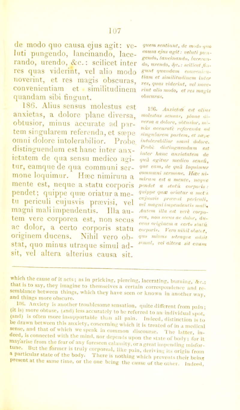 de modo quo causa ejus agit: ve- luti pungendo, lancinando, lace- rando, urendo, &c.: scilicet inter res quas viderint, vel alio modo noverint, et res magis obscuras, convenientiam et • similitudinem quandam sibi fingunt. 186. Alius sensus molestus est anxietas, a dolore plane diversa, obtusior, minus accurate ad par- tem singularem referenda, et ssepe omni dolore intolerabilior. Probe distinguendum esthanc inter anx- ietatem de qua sensu medico agi- tur, eamque de qua communi ser- mone loquimur. Heec nimirum a mente est, neque a statu corporis pendet; quippe quse oriaturame- tu periculi cujusvis prtevisi, vel magni mali impendentis. Ilia au- tern vere corporea est, non secus ac dolor, a certo corporis statu originem ducens. Nihil vero ob- stat, quo minus utraque simul ad- sit, vel altera alterius causa sit. quern sentiunt, de mndn quo causa ejus agit: veluti pun- gendo, lancinando, laceran- do, urendo, %c.: scilicet Jin- gunt quandam eonveni-n- tiam et similitudinem inter res, quas viderint, vel nove- rint alio modo, et res magis obscuras, 186. Anxictati est alius molestus sensus, plane di- versa a dolore, obtusior, m uus accurate referenda ad singularem partem, et sa;ge intolerabilior omni dolore. Probe distinguendum est inter hanc anxietatem de qud agitur medico sensfi, que earn, de qud loquimur communi sermone. Hcec ni- mirum est a mente, neque pendet a statu corporis: quippe quai oriatur a met t. cujusvis preevtsi periculi, vel magni impendentis mali• Auiem ilia est verb corpo- rea, non secus ac dolor, du- cens originem a certo stat'd corporis. Vero nihil obstut, quo minus utraque udsit. simul, vel altera sit causa which the cause of it acts; as in prickinpr, piercing, lacerating, burning, Ac.; that is to say, they imagine to themselves a certain correspondence and ri semblance between things, which they have seen or known in another way and things more obscure. Ar>xiety is another troublesome sensation, quite different from pain • (it is) more obtuse, (and) less accurately to be referred to an individual spot ’ (and) is often more insupportable than all pain. Indeed, distinction is to be drawn between this anxiety, concerning which it is treated of in a medical sense and that of which we speak in common discourse. The latter in- deed, is connected with the mind, nor depends upon the state of body; for it ‘he ftwofany foreseen calamity, or a great impending misfor- tune Hut the former is truly corporeal, like pain, deriving its origin from nre^nt a,rntate V® ThCre is ,,otllinR whid> Prevents their being present at the same time, or the one being the cause of the other. Indeed,