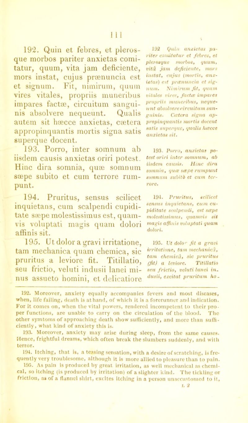 192. Quin et febres, et pleros- que morbos pariter anxietas comi- tatur, quum, vita jam deficiente, mors instat, cujus prsenuncia est et signum. Fit, nimirum, quum vires vitales, propriis muneribus impares factse, circuitum sangui- nis absolvere nequeunt. Qualis autem sit haecce anxietas, csetera appropinquantis mortis sigma satis superque docent. 193. Porro, inter somnum ab iisdem causis anxietas oriri potest. Hinc dira somnia, quse somnum saepe subito et cum terrore rum- punt. 194. Pruritus, sensus scilicet inquietans, cum scalpendi cupidi- tate saepe molestissimus est, quam- vis voluptati magis quam dolori affinis sit. 195. Ut dolor a gravi irritatione, tarn mechanica quam chemica, sic pruritus a leviore fit. Titillatio, seu frictio, veluti indusii lanei mi- nus assueto homini, et delicatiore 192 Quin anxietas pa- riter comitatur et febres, et plerosqua morbos, quum, vitii jam deficiente, mors instat, cujus (mortis, anx- ietas) est prcenuncia et sig- num. Nimirum fit, quum vitales vires, facta: impares propriis muneribus, neque- unt absolvere circuitum san- guinis. Cietera signa ap- propinquantis mortis docent satis superque, qualis luecce anxietas sit. 193. Porro, anxietas po- test oriri inter somnum, ab iisdem causis. Hinc dira somnia, qua: scepe rumpunt somnum subitb et cum ter- rore. 194. Pruritus, scilicet sensus inquietans, cum cu- piditate scalpendi, est scepe molestissimus, quamvis sit magis affinis voluptati quam dolori. 195. Ut dolo>• fit a gravi irritatione, tarn mechanic ft, tarn chcmicft, sic pruritus (fit) a leviore. Titillatio seu frictio, veluti lanei in- dusii, excitat pruritum ho- 192. Moreover, anxiety equally accompanies fevers and most diseases, when, life failing, deat h is at hand, of which it is a forerunner and indication. For it comes on, when the vital powers, rendered incompetent to their pro- per functions, are unable to carry on the circulation of the blood. The other symtoms of approaching death show sufficiently, and more than suffi- ciently, what kind of anxiety this is. 193. Moreover, anxiety may arise during sleep, from the same causes. Hence, frightful dreams, which often break the slumbers suddenly, and with terror. 194. Itching, that is, a teasing sensation, with a desire of scratching, is fre- quently very troublesome, although it is more allied to pleasure than to pain. 195. As pain is produced by great irritation, as well mechanical as chemi- cal, so itching (is produced by irritation) of a slighter kind. The tickling or friction, as of a flannel shirt, excites Itching in a person unaccustomed to it, l 2