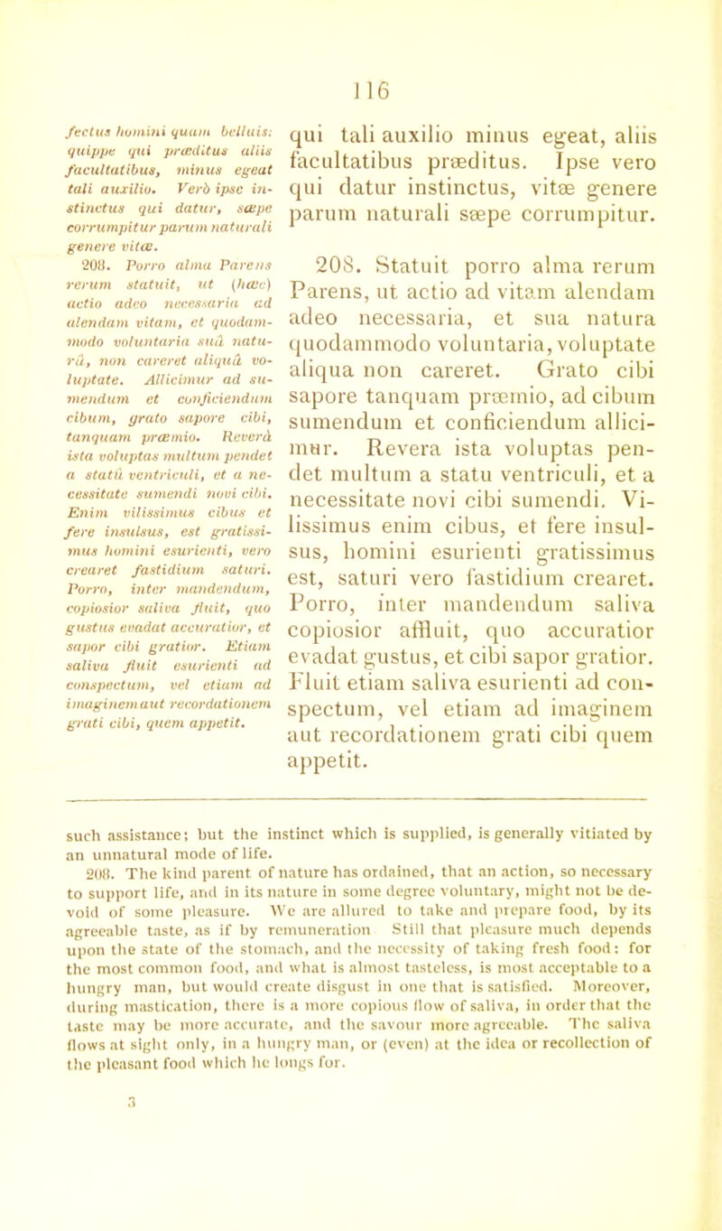 feet us ho mini quum bell u is: quippe qui preedit us aliis facultatibus, minus egeat tali auxilio. Verb ipse in- stinctus qui datur, seepc corrumpitur pa.ru m naturali genere vital. 208. Porro alma Parens rerum statuit, ut (hole) actio adco necessaria ad alendam vitam, et quodam- modo voluntaria suil natu- rd, non careret aliqutl vo- luptate. Allicimur ad su- mendum et conjiciendum cibum, yrato sapore cibi, tanquam praemio. Reverd ista voluptas multum pendet a statu ventriculi, et a ne- cessitate sumendi novi cibi. Enim vilissimus cibus et fere insulsus, est gratissi- mus homini esurienti, vero crearet fastidium saturi. Porro, inter mandendum, copiosior saliva Jiuit, quo gustus evadat accuratior, et sapor cibi gratior. Etiam saliva Jiuit esurienti ad conspectum, vel etiam ad inuigincm aut recordationem gvati cibi, quem apjietit. I 16 qui tali auxilio minus egeat, aliis facultatibus praeditus. Ipse vero qui datur instinctus, vitae genere parum naturali saepe corrumpitur. 208. Statuit porro alma rerum Parens, ut actio ad vitam alendam adeo necessaria, et sua natura quodammodo voluntaria, voluptate aliqua non careret. Grato cibi sapore tanquam praemio, ad cibum sumendum et conficiendum allici- mur. Revera ista voluptas pen- det multum a statu ventriculi, et a necessitate novi cibi sumendi. Vi- lissimus enim cibus, et fere insul- sus, homini esurienti gratissimus est, saturi vero fastidium crearet. Porro, inter mandendum saliva copiosior affluit, quo accuratior evadat gustus, et cibi sapor gratior. Fluit etiam saliva esurienti ad con- spectum, vel etiam ad imaginem aut recordationem grati cibi quem appetit. such assistance; but the instinct which is supplied, is generally vitiated by an unnatural mode of life. 208. The kind parent of nature has ordained, that an action, so necessary to support life, and in its nature in some degree voluntary, might not be de- void of some pleasure. We are allured to take and prepare food, by its agreeable taste, as if by remuneration Still that pleasure much depends upon the state of the stomach, and the necessity of taking fresh food; for the most common food, and what is almost tasteless, is most acceptable to a hungry man, but would create disgust in one that is satisfied. Moreover, during mastication, there is a more copious How of saliva, in order that the taste may be more accurate, and the savour more agreeable. The saliva flows at sight only, in a hungry man, or (even) at the idea or recollection of the pleasant food which he longs for. 3